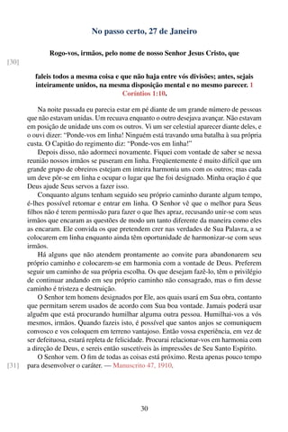 No passo certo, 27 de Janeiro

               Rogo-vos, irmãos, pelo nome de nosso Senhor Jesus Cristo, que
[30]

         faleis todos a mesma coisa e que não haja entre vós divisões; antes, sejais
         inteiramente unidos, na mesma disposição mental e no mesmo parecer. 1
                                      Coríntios 1:10.

           Na noite passada eu parecia estar em pé diante de um grande número de pessoas
       que não estavam unidas. Um recuava enquanto o outro desejava avançar. Não estavam
       em posição de unidade uns com os outros. Vi um ser celestial aparecer diante deles, e
       o ouvi dizer: “Ponde-vos em linha! Ninguém está travando uma batalha à sua própria
       custa. O Capitão do regimento diz: “Ponde-vos em linha!”
           Depois disso, não adormeci novamente. Fiquei com vontade de saber se nessa
       reunião nossos irmãos se puseram em linha. Freqüentemente é muito difícil que um
       grande grupo de obreiros estejam em inteira harmonia uns com os outros; mas cada
       um deve pôr-se em linha e ocupar o lugar que lhe foi designado. Minha oração é que
       Deus ajude Seus servos a fazer isso.
           Conquanto alguns tenham seguido seu próprio caminho durante algum tempo,
       é-lhes possível retornar e entrar em linha. O Senhor vê que o melhor para Seus
       ﬁlhos não é terem permissão para fazer o que lhes apraz, recusando unir-se com seus
       irmãos que encaram as questões de modo um tanto diferente da maneira como eles
       as encaram. Ele convida os que pretendem crer nas verdades de Sua Palavra, a se
       colocarem em linha enquanto ainda têm oportunidade de harmonizar-se com seus
       irmãos.
           Há alguns que não atendem prontamente ao convite para abandonarem seu
       próprio caminho e colocarem-se em harmonia com a vontade de Deus. Preferem
       seguir um caminho de sua própria escolha. Os que desejam fazê-lo, têm o privilégio
       de continuar andando em seu próprio caminho não consagrado, mas o ﬁm desse
       caminho é tristeza e destruição.
           O Senhor tem homens designados por Ele, aos quais usará em Sua obra, contanto
       que permitam serem usados de acordo com Sua boa vontade. Jamais poderá usar
       alguém que está procurando humilhar alguma outra pessoa. Humilhai-vos a vós
       mesmos, irmãos. Quando fazeis isto, é possível que santos anjos se comuniquem
       convosco e vos coloquem em terreno vantajoso. Então vossa experiência, em vez de
       ser defeituosa, estará repleta de felicidade. Procurai relacionar-vos em harmonia com
       a direção de Deus, e sereis então suscetíveis às impressões de Seu Santo Espírito.
           O Senhor vem. O ﬁm de todas as coisas está próximo. Resta apenas pouco tempo
[31]   para desenvolver o caráter. — Manuscrito 47, 1910.




                                                30
 