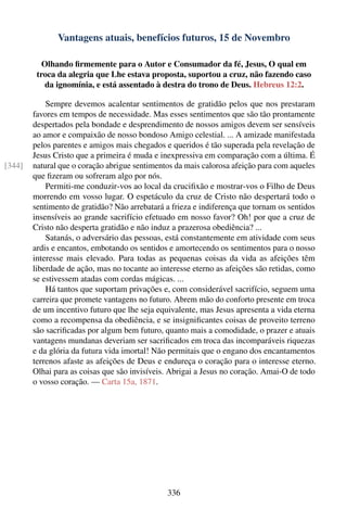 Vantagens atuais, benefícios futuros, 15 de Novembro

           Olhando ﬁrmemente para o Autor e Consumador da fé, Jesus, O qual em
         troca da alegria que Lhe estava proposta, suportou a cruz, não fazendo caso
            da ignomínia, e está assentado à destra do trono de Deus. Hebreus 12:2.

            Sempre devemos acalentar sentimentos de gratidão pelos que nos prestaram
        favores em tempos de necessidade. Mas esses sentimentos que são tão prontamente
        despertados pela bondade e desprendimento de nossos amigos devem ser sensíveis
        ao amor e compaixão de nosso bondoso Amigo celestial. ... A amizade manifestada
        pelos parentes e amigos mais chegados e queridos é tão superada pela revelação de
        Jesus Cristo que a primeira é muda e inexpressiva em comparação com a última. É
[344]   natural que o coração abrigue sentimentos da mais calorosa afeição para com aqueles
        que ﬁzeram ou sofreram algo por nós.
            Permiti-me conduzir-vos ao local da cruciﬁxão e mostrar-vos o Filho de Deus
        morrendo em vosso lugar. O espetáculo da cruz de Cristo não despertará todo o
        sentimento de gratidão? Não arrebatará a frieza e indiferença que tornam os sentidos
        insensíveis ao grande sacrifício efetuado em nosso favor? Oh! por que a cruz de
        Cristo não desperta gratidão e não induz a prazerosa obediência? ...
            Satanás, o adversário das pessoas, está constantemente em atividade com seus
        ardis e encantos, embotando os sentidos e amortecendo os sentimentos para o nosso
        interesse mais elevado. Para todas as pequenas coisas da vida as afeições têm
        liberdade de ação, mas no tocante ao interesse eterno as afeições são retidas, como
        se estivessem atadas com cordas mágicas. ...
            Há tantos que suportam privações e, com considerável sacrifício, seguem uma
        carreira que promete vantagens no futuro. Abrem mão do conforto presente em troca
        de um incentivo futuro que lhe seja equivalente, mas Jesus apresenta a vida eterna
        como a recompensa da obediência, e se insigniﬁcantes coisas de proveito terreno
        são sacriﬁcadas por algum bem futuro, quanto mais a comodidade, o prazer e atuais
        vantagens mundanas deveriam ser sacriﬁcados em troca das incomparáveis riquezas
        e da glória da futura vida imortal! Não permitais que o engano dos encantamentos
        terrenos afaste as afeições de Deus e endureça o coração para o interesse eterno.
        Olhai para as coisas que são invisíveis. Abrigai a Jesus no coração. Amai-O de todo
        o vosso coração. — Carta 15a, 1871.




                                                336
 