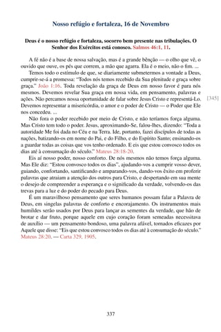 Nosso refúgio e fortaleza, 16 de Novembro

 Deus é o nosso refúgio e fortaleza, socorro bem presente nas tribulações. O
            Senhor dos Exércitos está conosco. Salmos 46:1, 11.

    A fé não é a base de nossa salvação, mas é a grande bênção — o olho que vê, o
ouvido que ouve, os pés que correm, a mão que agarra. Ela é o meio, não o ﬁm. ...
    Temos todo o estímulo de que, se diariamente submetermos a vontade a Deus,
cumprir-se-á a promessa: “Todos nós temos recebido da Sua plenitude e graça sobre
graça.” João 1:16. Toda revelação da graça de Deus em nosso favor é para nós
mesmos. Devemos revelar Sua graça em nossa vida, em pensamento, palavras e
ações. Não percamos nossa oportunidade de falar sobre Jesus Cristo e representá-Lo.     [345]
Devemos representar a misericórdia, o amor e o poder de Cristo — o Poder que Ele
nos concedeu. ...
    Não fora o poder recebido por meio de Cristo, e não teríamos força alguma.
Mas Cristo tem todo o poder. Jesus, aproximando-Se, falou-lhes, dizendo: “Toda a
autoridade Me foi dada no Céu e na Terra. Ide, portanto, fazei discípulos de todas as
nações, batizando-os em nome do Pai, e do Filho, e do Espírito Santo; ensinando-os
a guardar todas as coisas que vos tenho ordenado. E eis que estou convosco todos os
dias até à consumação do século.” Mateus 28:18-20.
    Eis aí nosso poder, nosso conforto. De nós mesmos não temos força alguma.
Mas Ele diz: “Estou convosco todos os dias”, ajudando-vos a cumprir vosso dever,
guiando, confortando, santiﬁcando e amparando-vos, dando-vos êxito em proferir
palavras que atraiam a atenção dos outros para Cristo, e despertando em sua mente
o desejo de compreender a esperança e o signiﬁcado da verdade, volvendo-os das
trevas para a luz e do poder do pecado para Deus.
    É um maravilhoso pensamento que seres humanos possam falar a Palavra de
Deus, em singelas palavras de conforto e encorajamento. Os instrumentos mais
humildes serão usados por Deus para lançar as sementes da verdade, que hão de
brotar e dar fruto, porque aquele em cujo coração foram semeadas necessitava
de auxílio — um pensamento bondoso, uma palavra afável, tornados eﬁcazes por
Aquele que disse: “Eis que estou convosco todos os dias até à consumação do século.”
Mateus 28:20. — Carta 329, 1905.




                                        337
 