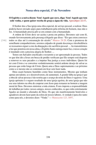 Nossa obra especial, 17 de Novembro

        O Espírito e a noiva dizem: Vem! Aquele que ouve, diga: Vem! Aquele que tem
        sede venha, e quem quiser receba de graça a água da vida. Apocalipse 22:17.

            O Senhor deu a Sua igreja uma obra especial, de serviço pessoal, a realizar. Deus
        poderia haver enviado anjos para trabalharem pela reforma do homem, mas não o
        fez. A humanidade precisa pôr-se em contato com a humanidade.
            A ordem de Cristo deve ser aceita e posta em prática. Devemos sair com fé,
        orando fervorosamente pela presença dAquele que disse: “Eis que estou convosco
[346]   todos os dias até à consumação do século.” Mateus 28:20. Com a promessa de
        semelhante companheirismo, seremos culpados de grande descrença e desobediência
        se recusarmos erguer a cruz da abnegação e do sacrifício pessoal. ... Ao transmitirmos
        a luz que penetrou em nossa alma, o Espírito Santo outorga maior luz, e nosso coração
        é inundado com a preciosa alegria do Senhor. ...
            Temos um Salvador cruciﬁcado e ressurreto a ser apresentado às pessoas. Todos
        os que têm ido a Jesus em busca de perdão veriﬁcam que Ele sempre está disposto
        a remover os seus pecados e a imputar Sua justiça a esses indivíduos. Quem foi
        ter com Cristo e se converteu verdadeiramente sentirá ardente desejo de salvar as
        pessoas que estão longe de Cristo. Quem ama a Deus supremamente e ao próximo
        como a si mesmo não se contentará em ﬁcar sem fazer nada.
            Deus usará homens humildes como Seus instrumentos. Mesmo que tenham
        apenas um talento, se o desenvolverem, ele aumentará. A grande falha na igreja é que
        a obra de salvar pessoas é tão restrita que o avanço do reino de Deus é vagaroso. Uma
        igreja apóstata é o seguro resultado de uma igreja egoísta, de uma igreja que não
        usa seus talentos na obra de cooperar com Jesus para restaurar no homem a imagem
        moral de Deus. Devemos ministrar a toda criatura. É-nos imposta a responsabilidade
        de trabalhar por todos: nossos amigos, nossos conhecidos, os que estão estreitamente
        ligados ao mundo e afastados de Deus. Os que são manifestamente benévolos e
        agradáveis devem fazer parte da esfera de nossos labores. A verdade é para eles tanto
        como para nós, e devemos dizer: “Vinde.” — Manuscrito 123, 1897.




                                                338
 