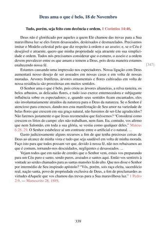 Deus ama o que é belo, 18 de Novembro

       Tudo, porém, seja feito com decência e ordem. 1 Coríntios 14:40.

    Deus não é gloriﬁcado por aqueles a quem Ele chamou das trevas para a Sua
maravilhosa luz se eles forem desasseados, desleixados e desmazelados. Precisamos
imitar o Modelo celestial pelo que diz respeito à ordem e ao asseio; e, se o Céu é
desejável e atraente, quero que minha propriedade seja atraente em sua simplici-
dade e ordem. Todos nós precisamos considerar que o esmero, o asseio e a ordem
devem prevalecer entre os que amam e temem a Deus, pois desta maneira estamos
enaltecendo nossa fé.                                                                   [347]
    Estamos causando uma impressão nos espectadores. Nossa ligação com Deus
aumentará nosso desejo de ser asseados em nossas casas e em volta de nossas
moradas. Arvores frutíferas, árvores ornamentais e ﬂores cultivadas em volta de
nossa residência são proveitosas em muitos sentidos.
    O Senhor ama o que é belo, pois criou as árvores altaneiras, a relva rasteira, os
belos arbustos, as delicadas ﬂores, e tudo isso exerce enternecedora e subjugante
inﬂuência sobre os espectadores; e, quando seus sentidos ﬁcam encantados, eles
são involuntariamente atraídos da natureza para o Deus da natureza. Se o Senhor é
atencioso para conosco, dando-nos esta manifestação de Seu amor na variedade de
belas ﬂores que crescem em sua graça natural, não havemos de ser-Lhe agradecidos?
Não faremos justamente o que Jesus recomendou que ﬁzéssemos? “Considerai como
crescem os lírios do campo: eles não trabalham, nem ﬁam. Eu, contudo, vos aﬁrmo
que nem Salomão, em toda a sua glória, se vestiu como qualquer deles.” Mateus
6:28, 29. O Senhor estabelece aí um contraste entre o artiﬁcial e o natural. ...
    Gasto judiciosamente alguns recursos a ﬁm de que tenha preciosas coisas de
Deus ao alcance de minha vista e tudo que seja saudável em volta de minha morada.
Faço isto para que todos possam ver que, devido à nossa fé, não nos rebaixamos ao
que é comum, tornando-nos descuidados, negligentes e desasseados. ...
    Vejam todos que em razão de crerdes que o Senhor vem, estais vos preparando
para um Céu puro e santo, sendo puros, asseados e santos aqui. Então vos sentireis à
vontade ao serdes chamados para as santas mansões lá do alto. Que nos disse o Senhor
por intermédio de Seu inspirado apóstolo? “Vós, porém, sois raça eleita, sacerdócio
real, nação santa, povo de propriedade exclusiva de Deus, a ﬁm de proclamardes as
virtudes dAquele que vos chamou das trevas para a Sua maravilhosa luz.” 1 Pedro
2:9. — Manuscrito 28, 1889.




                                        339
 