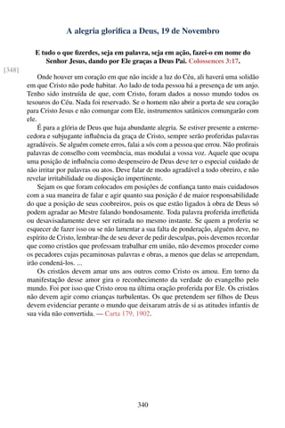 A alegria gloriﬁca a Deus, 19 de Novembro

           E tudo o que ﬁzerdes, seja em palavra, seja em ação, fazei-o em nome do
               Senhor Jesus, dando por Ele graças a Deus Pai. Colossences 3:17.
[348]
             Onde houver um coração em que não incide a luz do Céu, ali haverá uma solidão
        em que Cristo não pode habitar. Ao lado de toda pessoa há a presença de um anjo.
        Tenho sido instruída de que, com Cristo, foram dados a nosso mundo todos os
        tesouros do Céu. Nada foi reservado. Se o homem não abrir a porta de seu coração
        para Cristo Jesus e não comungar com Ele, instrumentos satânicos comungarão com
        ele.
             É para a glória de Deus que haja abundante alegria. Se estiver presente a enterne-
        cedora e subjugante inﬂuência da graça de Cristo, sempre serão proferidas palavras
        agradáveis. Se alguém comete erros, falai a sós com a pessoa que errou. Não proﬁrais
        palavras de conselho com veemência, mas modulai a vossa voz. Aquele que ocupa
        uma posição de inﬂuência como despenseiro de Deus deve ter o especial cuidado de
        não irritar por palavras ou atos. Deve falar de modo agradável a todo obreiro, e não
        revelar irritabilidade ou disposição impertinente.
             Sejam os que foram colocados em posições de conﬁança tanto mais cuidadosos
        com a sua maneira de falar e agir quanto sua posição é de maior responsabilidade
        do que a posição de seus coobreiros, pois os que estão ligados à obra de Deus só
        podem agradar ao Mestre falando bondosamente. Toda palavra proferida irreﬂetida
        ou desavisadamente deve ser retirada no mesmo instante. Se quem a proferiu se
        esquecer de fazer isso ou se não lamentar a sua falta de ponderação, alguém deve, no
        espírito de Cristo, lembrar-lhe de seu dever de pedir desculpas, pois devemos recordar
        que como cristãos que professam trabalhar em união, não devemos proceder como
        os pecadores cujas pecaminosas palavras e obras, a menos que delas se arrependam,
        irão condená-los. ...
             Os cristãos devem amar uns aos outros como Cristo os amou. Em torno da
        manifestação desse amor gira o reconhecimento da verdade do evangelho pelo
        mundo. Foi por isso que Cristo orou na última oração proferida por Ele. Os cristãos
        não devem agir como crianças turbulentas. Os que pretendem ser ﬁlhos de Deus
        devem evidenciar perante o mundo que deixaram atrás de si as atitudes infantis de
        sua vida não convertida. — Carta 179, 1902.




                                                 340
 