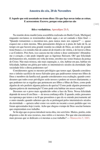Amostra do céu, 20 de Novembro

E Aquele que está assentado no trono disse: Eis que faço novas todas as coisas.
             E acrescentou: Escreve, porque estas palavras são
                                                                                           [349]

                        ﬁéis e verdadeiras. Apocalipse 21:5.

    Na reunião desta manhã [uma assembléia realizada em Battle Creek, Michigan]
enquanto ouvíamos os testemunhos dados aqui, e ao ser cantado o hino ﬁnal —
“Quando tornaremos a encontrar-nos, para nunca mais nos separar?” — quase
esqueci-me a mim mesma. Meu pensamento dirigiu-se à praia do lado de lá, ao
tempo em que haverá uma grande reunião na cidade de Deus, ao redor do grande
trono branco, e os remidos hão de cantar ali de triunfo e de vitória, e de louvor a Deus
e ao Cordeiro. Pois bem, isso causou-me tão solene e doce sentimento! Abrandou-
me o coração, e não pude impedir que as lágrimas ﬂuíssem. Oh! que felicidade
desfrutaremos nós, reunidos em volta do trono, envoltos nas vestes brancas da justiça
de Cristo. Não mais tristeza, não mais separação, e, sim, habitar em paz, habitar em
felicidade, habitar em glória por todos os intermináveis séculos da eternidade. Que
sociedade feliz e ditosa poderemos ser!
    Consideremos agora os mesmos privilégios que temos aqui. Quando considera-
mos o inﬁnito sacrifício de nosso Salvador para que pudéssemos tornar-nos ﬁlhos de
Deus e membros da família real, quando consideramos essa exaltação, quando consi-
deramos que todos esses privilégios serão nossos e podem ser nossos diariamente, e
que podemos ter as regalias que pertencem aos ﬁlhos e ﬁlhas de Deus, como pode
alguém de nós proferir alguma palavra de queixa? Como pode alguém pronunciar
alguma palavra de murmuração? Como pode esta habitar em nosso coração?
    Devemos ser o povo mais agradecido sobre a face da Terra. Nossa felicidade
depende de nossa fé em Deus — de nossa conﬁança nEle. E quando, então, pensamos
na esperança que temos e na fé que possuímos e que ela se estende precisamente até
o outro mundo; quando sabemos que ela se prolongará pelos intermináveis séculos
da eternidade — quisera saber como vos sentis no tocante a esses pedidos que vos
foram apresentados hoje à noite. Acho que chegou o tempo de Deus suscitar homens
que empreendam esse trabalho.
    Se há algo que eu possa introduzir nesta obra, isto será feito. Muitos, porém, estão
dispostos a dar de seus recursos, mas retêm a si mesmos. Por que não encontramos
mais pessoas que se dedicam a si mesmas a esse trabalho? — Manuscrito 5, 1883.




                                         341
 