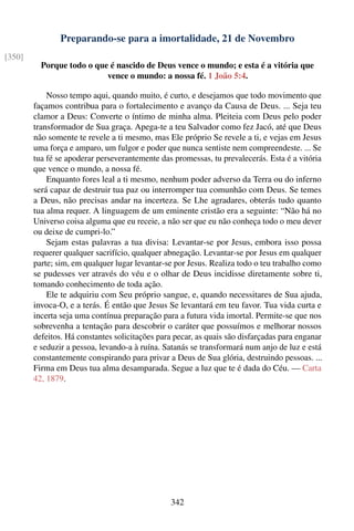 Preparando-se para a imortalidade, 21 de Novembro
[350]
          Porque todo o que é nascido de Deus vence o mundo; e esta é a vitória que
                           vence o mundo: a nossa fé. 1 João 5:4.

            Nosso tempo aqui, quando muito, é curto, e desejamos que todo movimento que
        façamos contribua para o fortalecimento e avanço da Causa de Deus. ... Seja teu
        clamor a Deus: Converte o íntimo de minha alma. Pleiteia com Deus pelo poder
        transformador de Sua graça. Apega-te a teu Salvador como fez Jacó, até que Deus
        não somente te revele a ti mesmo, mas Ele próprio Se revele a ti, e vejas em Jesus
        uma força e amparo, um fulgor e poder que nunca sentiste nem compreendeste. ... Se
        tua fé se apoderar perseverantemente das promessas, tu prevalecerás. Esta é a vitória
        que vence o mundo, a nossa fé.
            Enquanto fores leal a ti mesmo, nenhum poder adverso da Terra ou do inferno
        será capaz de destruir tua paz ou interromper tua comunhão com Deus. Se temes
        a Deus, não precisas andar na incerteza. Se Lhe agradares, obterás tudo quanto
        tua alma requer. A linguagem de um eminente cristão era a seguinte: “Não há no
        Universo coisa alguma que eu receie, a não ser que eu não conheça todo o meu dever
        ou deixe de cumpri-lo.”
            Sejam estas palavras a tua divisa: Levantar-se por Jesus, embora isso possa
        requerer qualquer sacrifício, qualquer abnegação. Levantar-se por Jesus em qualquer
        parte; sim, em qualquer lugar levantar-se por Jesus. Realiza todo o teu trabalho como
        se pudesses ver através do véu e o olhar de Deus incidisse diretamente sobre ti,
        tomando conhecimento de toda ação.
            Ele te adquiriu com Seu próprio sangue, e, quando necessitares de Sua ajuda,
        invoca-O, e a terás. É então que Jesus Se levantará em teu favor. Tua vida curta e
        incerta seja uma contínua preparação para a futura vida imortal. Permite-se que nos
        sobrevenha a tentação para descobrir o caráter que possuímos e melhorar nossos
        defeitos. Há constantes solicitações para pecar, as quais são disfarçadas para enganar
        e seduzir a pessoa, levando-a à ruína. Satanás se transformará num anjo de luz e está
        constantemente conspirando para privar a Deus de Sua glória, destruindo pessoas. ...
        Firma em Deus tua alma desamparada. Segue a luz que te é dada do Céu. — Carta
        42, 1879.




                                                342
 