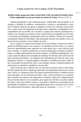 Como conservar vivo o amor, 22 de Novembro
                                                                                     [351]
Dando sempre graças por tudo a nosso Deus e Pai, em nome do Senhor Jesus
 Cristo, sujeitando-vos uns aos outros no temor de Cristo. Efésios 5:20, 21.

    Quanta perturbação e que caudal de pesar e infelicidade seria poupado se os
homens, e também as mulheres, continuassem a cultivar a consideração, a aten-
ção e bondosas palavras de apreço e pequenas cortesias da vida que conservaram
vivo o amor e que eles julgavam necessárias para conquistar o companheiro ou a
companheira de sua escolha. Se o marido e a esposa tão-somente continuassem a
cultivar essas atenções que nutrem o amor, seriam felizes na companhia um do outro
e exerceriam uma inﬂuência santiﬁcadora sobre suas famílias. Teriam em si mesmos
um pequeno mundo de felicidade e não desejariam sair por este mundo a fora, em
busca de novas atrações e novos objetos de amor. ...
    Se os corações se mantivessem ternos em nossas famílias, se houvesse nobre e
generosa deferência para com os gostos e as opiniões uns dos outros, se a esposa
buscasse oportunidades para expressar seu amor pelos atos e suas cortesias para
com o marido, e o marido manifestasse a mesma consideração e bondoso respeito à
esposa, os ﬁlhos participariam do mesmo espírito. A inﬂuência impregnaria o lar,
e que caudal de aﬂição seria poupado nas famílias! Os homens não sairiam do lar
para encontrar felicidade; e as mulheres não deﬁnhariam por falta de amor, nem
perderiam o ânimo e o respeito próprio, tornando-se inválidas por toda a vida. Só
nos é concedido um período de vida, e com cuidado, esforço e domínio-próprio ela
pode tornar-se suportável, agradável e mesmo feliz.
    Todo casal que une o interesse de sua vida deve procurar tornar a vida mútua
tão feliz quanto possível. Aquilo que prezamos nós procuramos preservar e tornar
mais valioso, se o pudermos fazer. Na aliança matrimonial homens e mulheres fazem
uma transação, um investimento por toda a vida, e devem esforçar-se ao máximo
para controlar suas palavras de impaciência e irritação, ainda mais cuidadosamente
do que faziam antes de seu casamento, pois agora seus destinos se acham unidos
por toda a vida como marido e esposa, e cada qual é avaliado na exata proporção da
quantidade de diligência e estorço empenhados para reter e conservar vivo o amor
tão ardentemente procurado e apreciado antes do casamento. — Carta 27, 1872.         [352]




                                       343
 