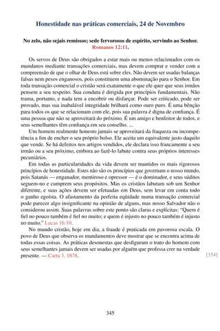Honestidade nas práticas comerciais, 24 de Novembro

 No zelo, não sejais remissos; sede fervorosos de espírito, servindo ao Senhor.
                                Romanos 12:11.

    Os servos de Deus são obrigados a estar mais ou menos relacionados com os
mundanos mediante transações comerciais, mas devem comprar e vender com a
compreensão de que o olhar de Deus está sobre eles. Não devem ser usadas balanças
falsas nem pesos enganosos, pois constituem uma abominação para o Senhor. Em
toda transação comercial o cristão será exatamente o que ele quer que seus irmãos
pensem a seu respeito. Sua conduta é dirigida por princípios fundamentais. Não
trama, portanto, e nada tem a encobrir ou disfarçar. Pode ser criticado, pode ser
provado, mas sua inabalável integridade brilhará como ouro puro. É uma bênção
para todos os que se relacionam com ele, pois sua palavra é digna de conﬁança. É
uma pessoa que não se aproveitará do próximo. É um amigo e benfeitor de todos, e
seus semelhantes têm conﬁança em seu conselho. ...
    Um homem realmente honesto jamais se aproveitará da fraqueza ou incompe-
tência a ﬁm de encher o seu próprio bolso. Ele aceita um equivalente justo daquilo
que vende. Se há defeitos nos artigos vendidos, ele declara isso francamente a seu
irmão ou a seu próximo, embora ao fazê-lo labute contra seus próprios interesses
pecuniários.
    Em todas as particularidades da vida devem ser mantidos os mais rigorosos
princípios de honestidade. Estes não são os princípios que governam o nosso mundo,
pois Satanás — enganador, mentiroso e opressor — é o dominador, e seus súditos
seguem-no e cumprem seus propósitos. Mas os cristãos labutam sob um Senhor
diferente, e suas ações devem ser efetuadas em Deus, sem levar em conta todo
o ganho egoísta. O afastamento da perfeita eqüidade numa transação comercial
pode parecer algo insigniﬁcante na opinião de alguns, mas nosso Salvador não o
considerou assim. Suas palavras sobre este ponto são claras e explícitas: “Quem é
ﬁel no pouco também é ﬁel no muito; e quem é injusto no pouco também é injusto
no muito.” Lucas 16:10.
    No mundo cristão, hoje em dia, a fraude é praticada em pavorosa escala. O
povo de Deus que observa os mandamentos deve mostrar que se encontra acima de
todas essas coisas. As práticas desonestas que desﬁguram o trato do homem com
seus semelhantes jamais devem ser usadas por alguém que professa crer na verdade
presente. — Carta 3, 1878.                                                           [354]




                                       345
 