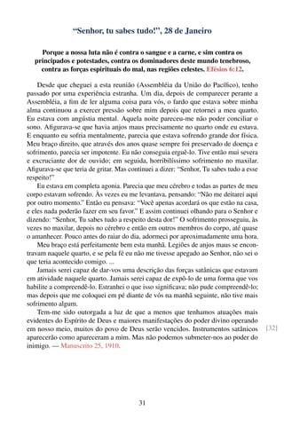 “Senhor, tu sabes tudo!”, 28 de Janeiro

    Porque a nossa luta não é contra o sangue e a carne, e sim contra os
  principados e potestades, contra os dominadores deste mundo tenebroso,
    contra as forças espirituais do mal, nas regiões celestes. Efésios 6:12.

    Desde que cheguei a esta reunião (Assembléia da União do Pacíﬁco), tenho
passado por uma experiência estranha. Um dia, depois de comparecer perante a
Assembléia, a ﬁm de ler alguma coisa para vós, o fardo que estava sobre minha
alma continuou a exercer pressão sobre mim depois que retornei a meu quarto.
Eu estava com angústia mental. Aquela noite pareceu-me não poder conciliar o
sono. Aﬁgurava-se que havia anjos maus precisamente no quarto onde eu estava.
E enquanto eu sofria mentalmente, parecia que estava sofrendo grande dor física.
Meu braço direito, que através dos anos quase sempre foi preservado de doença e
sofrimento, parecia ser impotente. Eu não conseguia erguê-lo. Tive então mui severa
e excruciante dor de ouvido; em seguida, horribilíssimo sofrimento no maxilar.
Aﬁgurava-se que teria de gritar. Mas continuei a dizer: “Senhor, Tu sabes tudo a esse
respeito!”
    Eu estava em completa agonia. Parecia que meu cérebro e todas as partes de meu
corpo estavam sofrendo. Às vezes eu me levantava, pensando: “Não me deitarei aqui
por outro momento.” Então eu pensava: “Você apenas acordará os que estão na casa,
e eles nada poderão fazer em seu favor.” E assim continuei olhando para o Senhor e
dizendo: “Senhor, Tu sabes tudo a respeito desta dor!” O sofrimento prosseguiu, às
vezes no maxilar, depois no cérebro e então em outros membros do corpo, até quase
o amanhecer. Pouco antes do raiar do dia, adormeci por aproximadamente uma hora.
    Meu braço está perfeitamente bem esta manhã. Legiões de anjos maus se encon-
travam naquele quarto, e se pela fé eu não me tivesse apegado ao Senhor, não sei o
que teria acontecido comigo. ...
    Jamais serei capaz de dar-vos uma descrição das forças satânicas que estavam
em atividade naquele quarto. Jamais serei capaz de expô-lo de uma forma que vos
habilite a compreendê-lo. Estranhei o que isso signiﬁcava; não pude compreendê-lo;
mas depois que me coloquei em pé diante de vós na manhã seguinte, não tive mais
sofrimento algum.
    Tem-me sido outorgada a luz de que a menos que tenhamos atuações mais
evidentes do Espírito de Deus e maiores manifestações do poder divino operando
em nosso meio, muitos do povo de Deus serão vencidos. Instrumentos satânicos            [32]
aparecerão como apareceram a mim. Mas não podemos submeter-nos ao poder do
inimigo. — Manuscrito 25, 1910.




                                         31
 