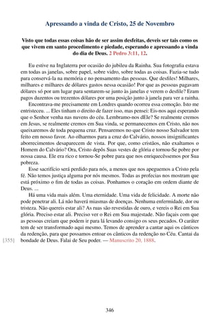 Apressando a vinda de Cristo, 25 de Novembro

        Visto que todas essas coisas hão de ser assim desfeitas, deveis ser tais como os
        que vivem em santo procedimento e piedade, esperando e apressando a vinda
                               do dia de Deus. 2 Pedro 3:11, 12.

             Eu estive na Inglaterra por ocasião do jubileu da Rainha. Sua fotograﬁa estava
        em todas as janelas, sobre papel, sobre vidro, sobre todas as coisas. Fazia-se tudo
        para conservá-la na memória e no pensamento das pessoas. Que desﬁles! Milhares,
        milhares e milhares de dólares gastos nessa ocasião! Por que as pessoas pagavam
        dólares só por um lugar para sentarem-se junto às janelas e verem o desﬁle? Eram
        pagos duzentos ou trezentos dólares por uma posição junto à janela para ver a rainha.
             Encontrava-me precisamente em Londres quando ocorreu essa comoção. Isto me
        entristeceu. ... Eles tinham o direito de fazer isso, mas pensei: Eis-nos aqui esperando
        que o Senhor venha nas nuvens do céu. Lembramo-nos dEle? Se realmente cremos
        em Jesus, se realmente cremos em Sua vinda, se permanecemos em Cristo, não nos
        queixaremos de toda pequena cruz. Pensaremos no que Cristo nosso Salvador tem
        feito em nosso favor. Ao olharmos para a cruz do Calvário, nossos insigniﬁcantes
        aborrecimentos desaparecem de vista. Por que, como cristãos, não exaltamos o
        Homem do Calvário? Ora, Cristo depôs Suas vestes de glória e tornou-Se pobre por
        nossa causa. Ele era rico e tornou-Se pobre para que nos enriquecêssemos por Sua
        pobreza.
             Esse sacrifício será perdido para nós, a menos que nos apeguemos a Cristo pela
        fé. Não temos justiça alguma por nós mesmos. Todas as profecias nos mostram que
        está próximo o ﬁm de todas as coisas. Ponhamos o coração em ordem diante de
        Deus. ...
             Há uma vida mais além. Uma eternidade. Uma vida de felicidade. A morte não
        pode penetrar ali. Lá não haverá miasmas de doenças. Nenhuma enfermidade, dor ou
        tristeza. Não quereis estar ali? As ruas são revestidas de ouro, e vereis o Rei em Sua
        glória. Preciso estar ali. Preciso ver o Rei em Sua majestade. Não façais com que
        as pessoas creiam que podem ir para lá levando consigo os seus pecados. O caráter
        tem de ser transformado aqui mesmo. Temos de aprender a cantar aqui os cânticos
        da redenção, para que possamos entoar os cânticos da redenção no Céu. Cantai da
[355]   bondade de Deus. Falai de Seu poder. — Manuscrito 20, 1888.




                                                 346
 
