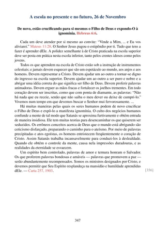 A escola no presente e no futuro, 26 de Novembro

 De novo, estão cruciﬁcando para si mesmos o Filho de Deus e expondo-O à
                         ignomínia. Hebreus 6:6.

    Cada um deve atender por si mesmo ao convite: “Vinde a Mim, ... e Eu vos
aliviarei.” Mateus 11:28. O Senhor Jesus pagou o estipêndio por ti. Tudo que tens a
fazer é aprender dEle. A polidez semelhante à de Cristo praticada na escola superior
deve ser posta em prática nesta escola inferior, tanto pelos crentes idosos como pelos
jovens.
    Todos os que aprendem na escola de Cristo estão sob a instrução de instrumentos
celestiais; e jamais devem esquecer que são um espetáculo ao mundo, aos anjos e aos
homens. Devem representar a Cristo. Devem ajudar um ao outro a tornar-se digno
do ingresso na escola superior. Devem ajudar um ao outro a ser puro e nobre e a
abrigar uma idéia correta do que signiﬁca ser ﬁlho de Deus. Devem proferir palavras
animadoras. Devem erguer as mãos fracas e fortalecer os joelhos trementes. Em todo
coração devem ser inscritas, como que com ponta de diamante, as palavras: “Não
há nada que eu receie, senão que não saiba o meu dever ou deixe de cumpri-lo.”
Vivemos num tempo em que devemos buscar o Senhor mui fervorosamente. ...
    Há muitas maneiras pelas quais os seres humanos podem de novo cruciﬁcar
o Filho de Deus e expô-lo a manifesta ignomínia. O culto dos negócios humanos
confunde a mente de tal modo que Satanás se aproxima furtivamente e obtém entrada
de maneira insidiosa. Ele tem muitas teorias para desencaminhar os que quiserem ser
seduzidos. Os errôneos conceitos acerca de Deus que o mundo está abrigando são
ceticismo disfarçado, preparando o caminho para o ateísmo. Por meio de palavras
precipitadas e atos egoístas, os homens entristecem freqüentemente o coração de
Cristo. Assim Satanás trabalha incansavelmente para conduzi-los à deslealdade.
Quando ele obtém o controle da mente, causa nela impressões duradouras, e as
realidades da eternidade se esvaecem.
    Um espírito bem controlado, palavras de amor e ternura honram o Salvador.
Os que proferem palavras bondosas e amáveis — palavras que promovem a paz —
serão abundantemente recompensados. Somos os ministros designados por Cristo, e
devemos permitir que Seu Espírito resplandeça na mansidão e humildade aprendidas
dEle. — Carta 257, 1903.                                                                 [356]




                                        347
 