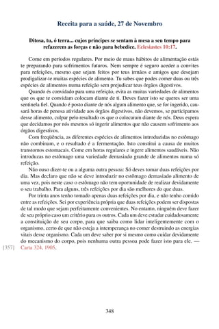 Receita para a saúde, 27 de Novembro

            Ditosa, tu, ó terra... cujos príncipes se sentam à mesa a seu tempo para
                  refazerem as forças e não para bebedice. Eclesiastes 10:17.

            Come em períodos regulares. Por meio de maus hábitos de alimentação estás
        te preparando para sofrimentos futuros. Nem sempre é seguro aceder a convites
        para refeições, mesmo que sejam feitos por teus irmãos e amigos que desejam
        prodigalizar-te muitas espécies de alimento. Tu sabes que podes comer duas ou três
        espécies de alimentos numa refeição sem prejudicar teus órgãos digestivos.
            Quando és convidado para uma refeição, evita as muitas variedades de alimentos
        que os que te convidam colocam diante de ti. Deves fazer isto se queres ser uma
        sentinela ﬁel. Quando é posto diante de nós algum alimento que, se for ingerido, cau-
        sará horas de penosa atividade aos órgãos digestivos, não devemos, se participamos
        desse alimento, culpar pelo resultado os que o colocaram diante de nós. Deus espera
        que decidamos por nós mesmos só ingerir alimentos que não causem sofrimento aos
        órgãos digestivos.
            Com freqüência, as diferentes espécies de alimentos introduzidas no estômago
        não combinam, e o resultado é a fermentação. Isto constitui a causa de muitos
        transtornos estomacais. Come em horas regulares e ingere alimentos saudáveis. Não
        introduzas no estômago uma variedade demasiado grande de alimentos numa só
        refeição.
            Não ouso dizer-te ou a alguma outra pessoa: Só deves tomar duas refeições por
        dia. Mas declaro que não se deve introduzir no estômago demasiado alimento de
        uma vez, pois neste caso o estômago não tem oportunidade de realizar devidamente
        o seu trabalho. Para alguns, três refeições por dia são melhores do que duas.
            Por trinta anos tenho tomado apenas duas refeições por dia, e não tenho comido
        entre as refeições. Sei por experiência própria que duas refeições podem ser dispostas
        de tal modo que sejam perfeitamente convenientes. No entanto, ninguém deve fazer
        de seu próprio caso um critério para os outros. Cada um deve estudar cuidadosamente
        a constituição de seu corpo, para que saiba como lidar inteligentemente com o
        organismo, certo de que não esteja a intemperança no comer destruindo as energias
        vitais desse organismo. Cada um deve saber por si mesmo como cuidar devidamente
        do mecanismo do corpo, pois nenhuma outra pessoa pode fazer isto para ele. —
[357]   Carta 324, 1905.




                                                348
 