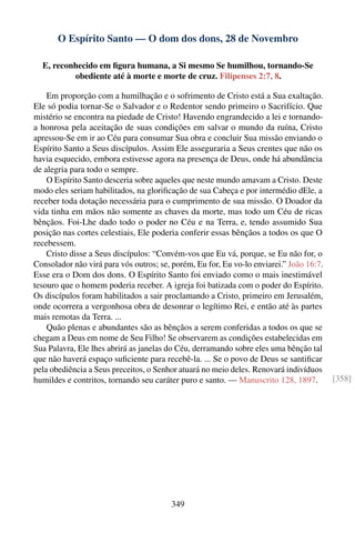 O Espírito Santo — O dom dos dons, 28 de Novembro

  E, reconhecido em ﬁgura humana, a Si mesmo Se humilhou, tornando-Se
          obediente até à morte e morte de cruz. Filipenses 2:7, 8.

    Em proporção com a humilhação e o sofrimento de Cristo está a Sua exaltação.
Ele só podia tornar-Se o Salvador e o Redentor sendo primeiro o Sacrifício. Que
mistério se encontra na piedade de Cristo! Havendo engrandecido a lei e tornando-
a honrosa pela aceitação de suas condições em salvar o mundo da ruína, Cristo
apressou-Se em ir ao Céu para consumar Sua obra e concluir Sua missão enviando o
Espírito Santo a Seus discípulos. Assim Ele asseguraria a Seus crentes que não os
havia esquecido, embora estivesse agora na presença de Deus, onde há abundância
de alegria para todo o sempre.
    O Espírito Santo desceria sobre aqueles que neste mundo amavam a Cristo. Deste
modo eles seriam habilitados, na gloriﬁcação de sua Cabeça e por intermédio dEle, a
receber toda dotação necessária para o cumprimento de sua missão. O Doador da
vida tinha em mãos não somente as chaves da morte, mas todo um Céu de ricas
bênçãos. Foi-Lhe dado todo o poder no Céu e na Terra, e, tendo assumido Sua
posição nas cortes celestiais, Ele poderia conferir essas bênçãos a todos os que O
recebessem.
    Cristo disse a Seus discípulos: “Convém-vos que Eu vá, porque, se Eu não for, o
Consolador não virá para vós outros; se, porém, Eu for, Eu vo-lo enviarei.” João 16:7.
Esse era o Dom dos dons. O Espírito Santo foi enviado como o mais inestimável
tesouro que o homem poderia receber. A igreja foi batizada com o poder do Espírito.
Os discípulos foram habilitados a sair proclamando a Cristo, primeiro em Jerusalém,
onde ocorrera a vergonhosa obra de desonrar o legítimo Rei, e então até às partes
mais remotas da Terra. ...
    Quão plenas e abundantes são as bênçãos a serem conferidas a todos os que se
chegam a Deus em nome de Seu Filho! Se observarem as condições estabelecidas em
Sua Palavra, Ele lhes abrirá as janelas do Céu, derramando sobre eles uma bênção tal
que não haverá espaço suﬁciente para recebê-la. ... Se o povo de Deus se santiﬁcar
pela obediência a Seus preceitos, o Senhor atuará no meio deles. Renovará indivíduos
humildes e contritos, tornando seu caráter puro e santo. — Manuscrito 128, 1897.         [358]




                                        349
 