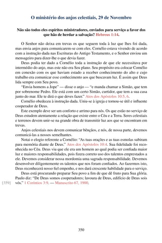 O ministério dos anjos celestiais, 29 de Novembro

         Não são todos eles espíritos ministradores, enviados para serviço a favor dos
                        que hão de herdar a salvação? Hebreus 1:14.

            O Senhor não deixa em trevas os que seguem toda à luz que lhes foi dada,
        mas envia anjos para comunicarem-se com eles. Cornélio estava vivendo de acordo
        com a instrução dada nas Escrituras do Antigo Testamento, e o Senhor enviou um
        mensageiro para dizer-lhe o que devia fazer.
            Deus podia ter dado a Cornélio toda a instrução de que ele necessitava por
        intermédio do anjo, mas este não era Seu plano. Seu propósito era colocar Cornélio
        em conexão com os que haviam estado a receber conhecimento do alto e cujo
        trabalho era comunicar esse conhecimento aos que buscavam luz. É assim que Deus
        lida sempre com Seu povo.
            “Envia homens a Jope” — disse o anjo — “e manda chamar a Simão, que tem
        por sobrenome Pedro. Ele está com um certo Simão, curtidor, que tem a sua casa
        junto do mar. Ele te dirá o que deves fazer.” Atos dos Apóstolos 10:5, 6.
            Cornélio obedeceu à instrução dada. Uniu-se à igreja e tornou-se útil e inﬂuente
        cooperador de Deus.
            Este exemplo deve ser um conforto e arrimo para nós. Os que estão no serviço de
        Deus estudem atentamente a relação que existe entre o Céu e a Terra. Seres celestiais
        e terrenos devem unir-se na grande obra de transmitir luz aos que se encontram em
        trevas.
            Anjos celestiais nos devem comunicar bênçãos, e nós, de nossa parte, devemos
        comunicá-las a nossos semelhantes.
            Notai o elogio referente a Cornélio: “As tuas orações e as tuas esmolas subiram
        para memória diante de Deus.” Atos dos Apóstolos 10:4. Sua ﬁdelidade foi reco-
        nhecida no Céu. Deus viu que ele era um homem ao qual podia ser conﬁada maior
        luz e maiores responsabilidades, pois ﬁzera correto uso dos talentos emprestados a
        ele. Devemos considerar nossa mordomia uma sagrada responsabilidade. Devemos
        desenvolver diligentemente os talentos que nos foram conﬁados. Ao fazermos isto,
        Deus reconhecerá nosso ﬁel empenho, e nos dará crescente habilidade para o serviço.
            Deus está procurando preparar Seu povo a ﬁm de que dê fruto para Sua glória.
        Paulo diz: “De Deus somos cooperadores; lavoura de Deus, edifício de Deus sois
[359]   vós.” 1 Coríntios 3:9. — Manuscrito 67, 1900.




                                                350
 