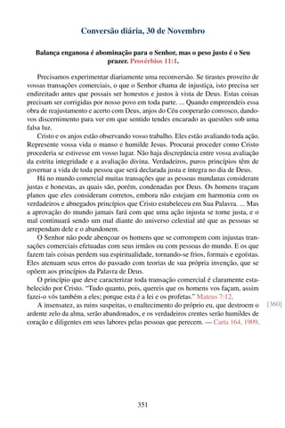 Conversão diária, 30 de Novembro

   Balança enganosa é abominação para o Senhor, mas o peso justo é o Seu
                         prazer. Provérbios 11:1.

    Precisamos experimentar diariamente uma reconversão. Se tirastes proveito de
vossas transações comerciais, o que o Senhor chama de injustiça, isto precisa ser
endireitado antes que possais ser honestos e justos à vista de Deus. Estas coisas
precisam ser corrigidas por nosso povo em toda parte. ... Quando empreendeis essa
obra de reajustamento e acerto com Deus, anjos do Céu cooperarão convosco, dando-
vos discernimento para ver em que sentido tendes encarado as questões sob uma
falsa luz.
    Cristo e os anjos estão observando vosso trabalho. Eles estão avaliando toda ação.
Represente vossa vida o manso e humilde Jesus. Procurai proceder como Cristo
procederia se estivesse em vosso lugar. Não haja discrepância entre vossa avaliação
da estrita integridade e a avaliação divina. Verdadeiros, puros princípios têm de
governar a vida de toda pessoa que será declarada justa e íntegra no dia de Deus.
    Há no mundo comercial muitas transações que as pessoas mundanas consideram
justas e honestas, as quais são, porém, condenadas por Deus. Os homens traçam
planos que eles consideram corretos, embora não estejam em harmonia com os
verdadeiros e abnegados princípios que Cristo estabeleceu em Sua Palavra. ... Mas
a aprovação do mundo jamais fará com que uma ação injusta se torne justa, e o
mal continuará sendo um mal diante do universo celestial até que as pessoas se
arrependam dele e o abandonem.
    O Senhor não pode abençoar os homens que se corrompem com injustas tran-
sações comerciais efetuadas com seus irmãos ou com pessoas do mundo. E os que
fazem tais coisas perdem sua espiritualidade, tornando-se frios, formais e egoístas.
Eles atenuam seus erros do passado com teorias de sua própria invenção, que se
opõem aos princípios da Palavra de Deus.
    O princípio que deve caracterizar toda transação comercial é claramente esta-
belecido por Cristo. “Tudo quanto, pois, quereis que os homens vos façam, assim
fazei-o vós também a eles; porque esta é a lei e os profetas.” Mateus 7:12.
    A insensatez, as ruins suspeitas, o enaltecimento do próprio eu, que destroem o      [360]
ardente zelo da alma, serão abandonados, e os verdadeiros crentes serão humildes de
coração e diligentes em seus labores pelas pessoas que perecem. — Carta 164, 1909.




                                        351
 