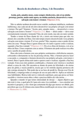 Receio de desobedecer a Deus, 1 de Dezembro

           Assim, pois, amados meus, como sempre obedecestes, não só na minha
         presença, porém, muito mais agora, na minha ausência, desenvolvei a vossa
                        salvação com temor e tremor. Filipenses 2:12.

            Não se admite nenhum descuido nesse sentido, nenhuma indolência, nenhuma
        indiferença, mas cada um de nós deve desenvolver sua própria salvação com temor
        e tremor. Por quê? Vejamos: “Assim, pois, amados meus, ... desenvolvei a vossa
        salvação com temor e tremor.” Filipenses 2:12. Bem — direis então — devo estar
        constantemente temendo e tremendo? Sim, de certo modo, mas não em outro sentido.
            Tendes o temor de Deus diante de vós, e tereis um tremor para que não vos
        afasteis dos conselhos de Deus. Em todo tempo estareis desenvolvendo vossa própria
        salvação com temor e tremor. É só isso, porém? Não; ouçamos como o poder divino
        entra em cena: “Porque Deus é quem efetua em vós tanto o querer como o realizar,
        segundo a Sua boa vontade.” Filipenses 2:13. Eis aí as obras do homem, e eis aí as
        obras de Deus. Umas cooperam com as outras. O homem não pode realizar essa obra
        sem o auxílio do poder divino.
            Deus não toma o homem com seus próprios sentimentos e deﬁciências naturais,
        colocando-o diretamente na luz da presença divina. Não; o homem precisa fazer
        a sua parte, e, conquanto o homem desenvolva sua própria salvação, com temor e
        tremor, Deus é quem efetua nele tanto o querer como o realizar, segundo a Sua boa
[361]   vontade. Com esses dois poderes combinados, o homem será vitorioso e receberá
        aﬁnal a coroa da vida. Ele encontra-se diante do porto de felicidade e do eterno
        peso de glória, e receia perdê-lo, receia que se for omitida alguma promessa ele
        não consiga alcançá-lo. Não pode dar-se ao luxo de perdê-lo. Deseja esse Céu de
        felicidade, e emprega todas as energias de seu ser para obtê-lo. Aplica ao máximo
        suas habilidades. Retesa todo nervo e músculo espirituais, para que possa ser bem-
        sucedido e vitorioso nesta obra e obter a preciosa dádiva da vida eterna. ...
            Quando o mundo vê que temos intensidade de desejo — algum objetivo que
        não está à vista, o qual pela fé é para nós uma viva realidade — isso constitui um
        incentivo à pesquisa, e eles vêem que certamente há algo que merece ser obtido, pois
        percebem que essa fé efetuou uma maravilhosa modiﬁcação em nossa vida e caráter.
        — Manuscrito 13, 1888.




                                                354
 