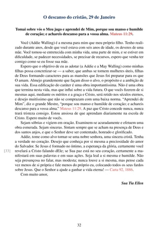 O descanso do cristão, 29 de Janeiro

       Tomai sobre vós o Meu jugo e aprendei de Mim, porque sou manso e humilde
            de coração; e achareis descanso para a vossa alma. Mateus 11:29.

           Você (Addie Walling) é a mesma para mim que meu próprio ﬁlho. Tenho reali-
       zado durante anos, desde que você estava com seis anos de idade, os deveres de uma
       mãe. Você tornou-se entretecida com minha vida, uma parte de mim, e se estiver em
       diﬁculdade, se padecer necessidades, se precisar de recursos, espero que venha ter
       comigo como se eu fosse sua mãe.
           Espero que o objetivo de eu as adotar (a Addie e a May Walling) como minhas
       ﬁlhas possa concretizar-se — a saber, que ambas se tornem mulheres úteis, ﬁlhas
       de Deus formando caracteres para as mansões que Jesus foi preparar para os que
       O amam. Almejo grandemente que façam disso o alvo, o propósito e a ambição de
       sua vida. Essa ediﬁcação do caráter é uma obra importantíssima. Não é uma obra
       que termina nesta vida, mas que inﬂui sobre a vida futura. O que vocês ﬁzerem de si
       mesmas aqui, mediante os méritos e a graça e Cristo, será retido nos séculos eternos,
       e desejo muitíssimo que não se comprazam com uma baixa norma. “Aprendei de
       Mim”, diz o grande Mestre, “porque sou manso e humilde de coração; e achareis
       descanso para a vossa alma.” Mateus 11:29. A paz que Cristo concede nunca, nunca
       trará tristeza consigo. Estou ansiosa de que aprendam diariamente na escola de
       Cristo. Espero muito de vocês.
           Sejam sóbrias e vigiem em oração. Examinem-se acuradamente e efetuem uma
       obra esmerada. Sejam sinceras. Sintam sempre que se acham na presença de Deus e
       dos santos anjos, e que o Senhor deve ser contentado, honrado e gloriﬁcado.
           Addie, tome como alvo tornar-se uma nobre senhora, uma sincera cristã. Tenha
       a verdade no coração. Desejo que conheça por si mesma a preciosidade do amor
       do Salvador. Se Jesus é formado no íntimo, a esperança da glória, certamente você
[33]   revelará a Cristo falando dEle; se Sua paz está no seu coração, certamente a ma-
       nifestará em suas palavras e em suas ações. Seja leal a si mesma e humilde. Não
       seja presunçosa no falar, mas modesta; nunca louve a si mesma, mas pense cada
       vez menos de si própria e fale menos do próprio eu, colocando todos os seus fardos
       sobre Jesus. Que o Senhor a ajude a ganhar a vida eterna! — Carta 92, 1886.
           Com muito amor,

                                                                             Sua Tia Ellen




                                                32
 