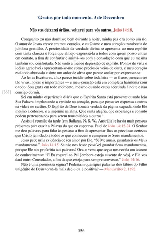Gratos por todo momento, 3 de Dezembro

                 Não vos deixarei órfãos, voltarei para vós outros. João 14:18.

            Conquanto eu não dormisse bem durante a noite, minha paz era como um rio.
        O amor de Jesus cresce em meu coração, e eu O amo e meu coração transborda de
        jubilosa gratidão. A preciosidade da verdade divina se apresenta ao meu espírito
        com tanta clareza e força que almejo expressá-la a todos com quem posso entrar
        em contato, a ﬁm de confortar e animá-los com a consolação com que eu mesma
        também sou confortada. Não sinto a menor depressão de espírito. Pontos de vista e
        idéias agradáveis apresentam-se-me como preciosos veios de ouro, e meu coração
        está todo abrasado e sinto um ardor de alma que parece ansiar por expressar-se.
            Ao ler as Escrituras, a luz parece incidir sobre toda letra — as frases parecem ser
        tão vivas, novas e importantes — e meu coração está em completa harmonia com
        o todo. Sou grata em todo momento, mesmo quando estou acordada à noite e não
[363]   consigo dormir.
            Sei em minha experiência diária que o Espírito Santo está presente quando leio
        Sua Palavra, implantando a verdade no coração, para que possa ser expressa a outros
        na vida e no caráter. O Espírito de Deus toma a verdade da página sagrada, onde Ele
        mesmo a colocou, e a imprime na alma. Que santa alegria, que esperança e consolo
        podem pertencer-nos para serem transmitidos a outros!
            Assisti à reunião da tarde [em Ballarat, N. S. W., Austrália] e havia mais pessoas
        presentes para ouvir a Palavra do que eu esperava. Falei de João 14:15-24. O Senhor
        me deu palavras para falar às pessoas a ﬁm de apresentar-lhes as preciosas certezas
        que Cristo tem dado a todos os que conhecem e cumprem os Seus mandamentos.
            Jesus pede uma evidência de seu amor por Ele. “Se Me amais, guardareis os Meus
        mandamentos.” João 14:15. Se não nos fosse possível guardar Seus mandamentos,
        por que Ele nos proferiria tais palavras? Ora, o verso que segue nos revela um tesouro
        de conhecimento: “E Eu rogarei ao Pai [embora esteja ausente de vós], e Ele vos
        dará outro Consolador, a ﬁm de que esteja para sempre convosco.” João 14:16.
            Não é uma promessa segura? Poderiam quaisquer palavras dos lábios do Filho
        unigênito de Deus torná-la mais decidida e positiva? — Manuscrito 2, 1892.




                                                 356
 