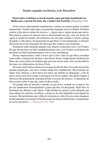 Dando segundo recebemos, 6 de Dezembro

  Trazei todos os dízimos à casa do tesouro, para que haja mantimento na
 Minha casa; e provai-Me nisto, diz o Senhor dos Exércitos. Malaquias 3:10.

    O ﬁm está-se aproximando rapidamente e muitos em nossas igrejas se acham
adormecidos. Tornem todos agora sua principal ocupação servir ao Senhor. O Senhor
conﬁou a Seu povo o talento de recursos — alguns mais e alguns menos que outros.
Para muitos a posse de riquezas tem-se demonstrado um laço. Em seu desejo de
seguir as modas do mundo, eles perderam seu zelo pela verdade e correm o perigo
de perder a vida eterna. Na proporção em que Deus os tem prosperado, os homens
devem devolver-Lhe uma parte dos bens que Ele conﬁou a sua mordomia. ...
    Examinem todos meticulosamente suas relações comerciais com o seu Criador.
Os que não hesitam em lidar fraudulentamente com o seu Criador certamente não          [366]
hesitarão em lidar fraudulentamente com os seus semelhantes.
    Desejo impressionar a todo o nosso povo com o fato de que Deus considera
como roubo a retenção dos dízimos e das ofertas. Somos simplesmente mordomos de
Deus; não somos donos do dinheiro que passa por nossas mãos. Em seu desembolso
devemos ser colaboradores de Jesus Cristo.
    Devemos sentir intenso interesse no avanço da obra de Deus. Essa obra já assumiu
grandes proporções, mas deve avançar ainda mais rapidamente. Necessitamos de
muito mais obreiros, e deve haver em todos um espírito de abnegação, a ﬁm de
prover meios para levar avante a mensagem em novos campos. Em muitos lugares a
obra tem sido grandemente retardada devido à escassez de recursos. A repreensão de
Deus recairá sobre os que não virão em Seu auxílio. ...
    Na grande obra de advertir o mundo, os que têm a verdade no coração e são
por ela santiﬁcados desempenharão a parte que lhes foi designada. Serão ﬁéis na
devolução dos dízimos e das ofertas. Todo membro de igreja se acha obrigado, por
uma relação de concerto com Deus, a abster-se de todo dispêndio extravagante de
recursos. Não permitamos que a falta de economia na vida do lar nos torne incapazes
de desempenhar nossa parte no fortalecimento da obra já estabelecida e na penetração
em novos territórios. — Manuscrito 103, 1906.




                                       359
 