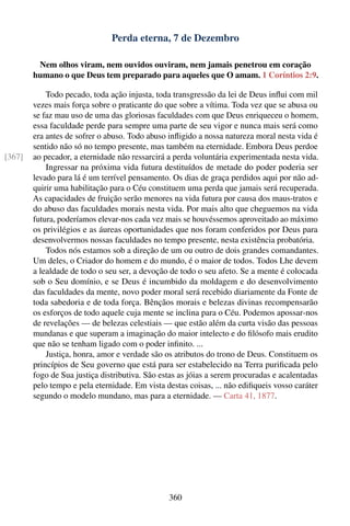 Perda eterna, 7 de Dezembro

         Nem olhos viram, nem ouvidos ouviram, nem jamais penetrou em coração
        humano o que Deus tem preparado para aqueles que O amam. 1 Coríntios 2:9.

            Todo pecado, toda ação injusta, toda transgressão da lei de Deus inﬂui com mil
        vezes mais força sobre o praticante do que sobre a vítima. Toda vez que se abusa ou
        se faz mau uso de uma das gloriosas faculdades com que Deus enriqueceu o homem,
        essa faculdade perde para sempre uma parte de seu vigor e nunca mais será como
        era antes de sofrer o abuso. Todo abuso inﬂigido a nossa natureza moral nesta vida é
        sentido não só no tempo presente, mas também na eternidade. Embora Deus perdoe
[367]   ao pecador, a eternidade não ressarcirá a perda voluntária experimentada nesta vida.
            Ingressar na próxima vida futura destituídos de metade do poder poderia ser
        levado para lá é um terrível pensamento. Os dias de graça perdidos aqui por não ad-
        quirir uma habilitação para o Céu constituem uma perda que jamais será recuperada.
        As capacidades de fruição serão menores na vida futura por causa dos maus-tratos e
        do abuso das faculdades morais nesta vida. Por mais alto que cheguemos na vida
        futura, poderíamos elevar-nos cada vez mais se houvéssemos aproveitado ao máximo
        os privilégios e as áureas oportunidades que nos foram conferidos por Deus para
        desenvolvermos nossas faculdades no tempo presente, nesta existência probatória.
            Todos nós estamos sob a direção de um ou outro de dois grandes comandantes.
        Um deles, o Criador do homem e do mundo, é o maior de todos. Todos Lhe devem
        a lealdade de todo o seu ser, a devoção de todo o seu afeto. Se a mente é colocada
        sob o Seu domínio, e se Deus é incumbido da moldagem e do desenvolvimento
        das faculdades da mente, novo poder moral será recebido diariamente da Fonte de
        toda sabedoria e de toda força. Bênçãos morais e belezas divinas recompensarão
        os esforços de todo aquele cuja mente se inclina para o Céu. Podemos apossar-nos
        de revelações — de belezas celestiais — que estão além da curta visão das pessoas
        mundanas e que superam a imaginação do maior intelecto e do ﬁlósofo mais erudito
        que não se tenham ligado com o poder inﬁnito. ...
            Justiça, honra, amor e verdade são os atributos do trono de Deus. Constituem os
        princípios de Seu governo que está para ser estabelecido na Terra puriﬁcada pelo
        fogo de Sua justiça distributiva. São estas as jóias a serem procuradas e acalentadas
        pelo tempo e pela eternidade. Em vista destas coisas, ... não ediﬁqueis vosso caráter
        segundo o modelo mundano, mas para a eternidade. — Carta 41, 1877.




                                                360
 