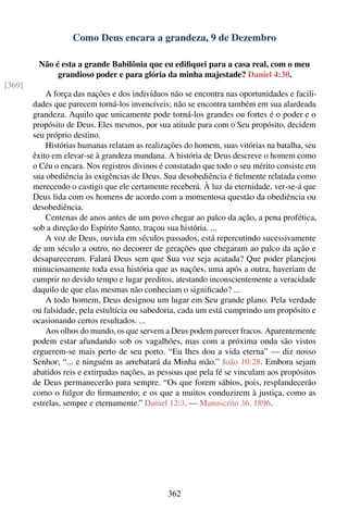 Como Deus encara a grandeza, 9 de Dezembro

         Não é esta a grande Babilônia que eu ediﬁquei para a casa real, com o meu
              grandioso poder e para glória da minha majestade? Daniel 4:30.
[369]
            A força das nações e dos indivíduos não se encontra nas oportunidades e facili-
        dades que parecem torná-los invencíveis; não se encontra também em sua alardeada
        grandeza. Aquilo que unicamente pode torná-los grandes ou fortes é o poder e o
        propósito de Deus. Eles mesmos, por sua atitude para com o Seu propósito, decidem
        seu próprio destino.
            Histórias humanas relatam as realizações do homem, suas vitórias na batalha, seu
        êxito em elevar-se à grandeza mundana. A história de Deus descreve o homem como
        o Céu o encara. Nos registros divinos é constatado que todo o seu mérito consiste em
        sua obediência às exigências de Deus. Sua desobediência é ﬁelmente relatada como
        merecendo o castigo que ele certamente receberá. À luz da eternidade, ver-se-á que
        Deus lida com os homens de acordo com a momentosa questão da obediência ou
        desobediência.
            Centenas de anos antes de um povo chegar ao palco da ação, a pena profética,
        sob a direção do Espírito Santo, traçou sua história. ...
            A voz de Deus, ouvida em séculos passados, está repercutindo sucessivamente
        de um século a outro, no decorrer de gerações que chegaram ao palco da ação e
        desapareceram. Falará Deus sem que Sua voz seja acatada? Que poder planejou
        minuciosamente toda essa história que as nações, uma após a outra, haveriam de
        cumprir no devido tempo e lugar preditos, atestando inconscientemente a veracidade
        daquilo de que elas mesmas não conheciam o signiﬁcado? ...
            A todo homem, Deus designou um lugar em Seu grande plano. Pela verdade
        ou falsidade, pela estultícia ou sabedoria, cada um está cumprindo um propósito e
        ocasionando certos resultados. ...
            Aos olhos do mundo, os que servem a Deus podem parecer fracos. Aparentemente
        podem estar afundando sob os vagalhões, mas com a próxima onda são vistos
        erguerem-se mais perto de seu porto. “Eu lhes dou a vida eterna” — diz nosso
        Senhor; “... e ninguém as arrebatará da Minha mão.” João 10:28. Embora sejam
        abatidos reis e extirpadas nações, as pessoas que pela fé se vinculam aos propósitos
        de Deus permanecerão para sempre. “Os que forem sábios, pois, resplandecerão
        como o fulgor do ﬁrmamento; e os que a muitos conduzirem à justiça, como as
        estrelas, sempre e eternamente.” Daniel 12:3. — Manuscrito 36, 1896.




                                                362
 