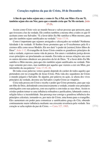 Corações repletos da paz de Cristo, 10 de Dezembro
                                                                                        [370]
   A ﬁm de que todos sejam um; e como és Tu, ó Pai, em Mim e Eu em Ti,
também sejam eles em Nós; para que o mundo creia que Tu Me enviaste. João
                                 17:21.

    Assim como Cristo veio ao mundo buscar e salvar pessoas que perecem, para
que tivessem a luz da verdade, Ele conﬁou também a mesma obra a todos os que O
aceitam como seu Salvador. “E a favor deles Eu Me santiﬁco a Mim mesmo, para
que eles também sejam santiﬁcados na verdade.” João 17:19.
    Como é importante que sejamos arraigados e alicerçados na verdade! Nenhuma
falsidade é da verdade. O Senhor Jesus prometeu que se O recebermos pela fé e
crermos nEle como nosso Modelo, Ele nos dará “o poder de [sermos] feitos ﬁlhos de
Deus”. João 1:12. O evangelho de Jesus Cristo contém os grandiosos princípios de
toda a verdade, expressos numa vida de pureza. Em amor e verdadeira justiça devem
esses princípios ser proclamados ao mundo. Em todas as nossas relações uns com
os outros devemos obedecer aos preceitos da lei de Deus. “E a favor deles Eu Me
santiﬁco a Mim mesmo, para que eles também sejam santiﬁcados na verdade. Não
rogo somente por estes, mas também por aqueles que vierem a crer em Mim, por
intermédio da sua palavra.” João 17:19, 20.
    De todas essas palavras vemos quanto depende do caráter de todos aqueles que
pretendem crer no evangelho de Jesus Cristo. Pela vida dos seguidores de Cristo
o mundo julgará o Salvador. Se alguém, por palavra ou ação, se afasta dos vivos
princípios da verdade, desonra seu Salvador e expõe Cristo ao vitupério.
    Creia toda pessoa em Cristo e receba o poder que Cristo prometeu, para que seja
um ﬁlho de Deus, defendendo conscienciosamente a verdade, estando seus princípios
entrelaçados com suas palavras, com seu espírito e com todas as suas obras. Assim os
cristãos podem tornar-se uma inﬂuência reﬁnadora e puriﬁcadora, labutando contra a
religião falsa e a incredulidade. Sua presença traz consigo a grandiosa inﬂuência dos
princípios celestiais, tornando-os, por meio de Cristo, uma honra para o evangelho.
Eles aumentam em poder para comunicar a santiﬁcadora graça do Céu, obtendo
continuamente maior inﬂuência mediante sua crescente reverência pela verdade. Seu
coração se acha repleto da paz de Cristo. — Carta 327, 1905.                            [371]




                                        363
 