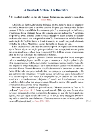 A ﬁlosoﬁa do Senhor, 12 de Dezembro

À lei e ao testemunho! Se eles não falarem desta maneira, jamais verão a alva.
                                  Isaías 8:20.

    A ﬁlosoﬁa do Senhor, claramente delineada em Sua Palavra, deve ser a regra de
nossa vida. O ser todo deve estar sob o controle dAquele que conhece o ﬁm desde o
começo. A Bíblia, e só a Bíblia, deve ser nosso guia. Precisamos seguir os viviﬁcantes
princípios do Céu e obedecer-lhes, e não somente a nossas inclinações. A sabedoria
e o poder de Deus, atuando sobre o coração receptivo, põem a mente e o caráter
em harmonia com as leis e os preceitos do Céu. Precisamos ter individualmente
a orientação do Espírito Santo, a ﬁm de transmitir ao mundo os grandes fatos da
verdade e da justiça. Abramos as janelas da mente em direção ao Céu.
    É-nos ordenado dar um sinal de alarme ao povo. Os vigias não devem falhar
agora. Devem vigiar em oração, para que tenham clara percepção de sua obrigação
para com Aquele que, embora fosse o unigênito Filho de Deus, veio ao nosso mundo
a ﬁm de desviar os homens da orientação de Satanás.
    Devemos instruir e guiar as pessoas a olharem ao exemplo de Cristo e a compre-
enderem sua obrigação para com Ele, ao qual pertencem pela criação e pela redenção.
Ele é o proprietário de todo homem, mulher e criança que vem ao mundo. Tornou-Se
isso pagando o preço da redenção. Se os seres humanos caídos consentirem em se
tornarem ﬁlhos e ﬁlhas de Deus em obediência voluntária, passarão a ser um com
Cristo. O Salvador comprou-os dando Sua vida para pagar a pena do pecado. ... Os
que realmente são convertidos revelarão a graça salvadora de Cristo labutando por
essas pessoas cegadas por Satanás. Em sua própria vida, os obreiros de Deus devem
manifestar o poder da verdade e da justiça. O mundo terá de enfrentar em breve o
grande Legislador sobre Sua lei quebrantada. Só podem esperar obter perdão os que
se volvem da transgressão para a obediência.
    Devemos erguer o pendão em que está inscrito: “Os mandamentos de Deus e a fé
em Jesus.” Apocalipse 14:12. Esta é a grande questão. Não seja posta fora de vista.
Devemos procurar despertar os membros da igreja e os que não fazem proﬁssão
alguma, para que vejam as reivindicações da lei do Céu e lhe obedeçam. Devemos
engrandecer essa lei e torná-la honrosa. Devemos acordar os que estão mergulhados
em sonolência espiritual. — Carta 138, 1910.                                             [373]




                                        365
 