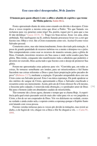 Esse caso não é desesperador, 30 de Janeiro

O homem para quem olharei é este: o aﬂito e abatido de espírito e que treme
                   da Minha palavra. Isaías 66:2.

    Fostes apresentado diante de mim como estando em dúvida e desespero. Cristo
disse a vosso respeito a mesma coisa que disse a Pedro: “Eis que Satanás vos
reclamou para vos peneirar como trigo! Eu, porém, roguei por ti, para que a tua
fé não desfaleça.” Lucas 22:31, 32. Trago-vos boas-novas; Jesus vos ama, alma
atribulada. Não naufragastes na fé, embora Satanás procurasse levar-vos a crer que
ﬁzestes isto. Olhai e vivei. Ide a Cristo exatamente como sois. Aceitai-O como vosso
Salvador pessoal.
    Cometestes erros, mas não intencionalmente; fostes desviado pela tentação. A
posse de grande quantidade de recursos inebriou-vos a mente e deturpou-vos o juízo.
Não compreendestes como usar os recursos de maneira sensata, para a glória de
Deus. Contudo, investistes recursos em Sua causa e onde serão usados para Sua
glória. Meu irmão, conquanto não manifestastes toda a sabedoria que poderíeis e
deveríeis ter exercido, Deus aceita tudo o que ﬁzestes com o desejo de promover Sua
glória.
    Foram-me apresentadas estas palavras para vós: “Convinha que, em todas as
coisas, Se tornasse semelhante aos irmãos, para ser misericordioso e ﬁel Sumo
Sacerdote nas coisas referentes a Deus e para fazer propiciação pelos pecados do
povo” (Hebreus 2:17), mediante a expiação. O pecador arrependido deve crer em
Cristo como seu Salvador pessoal. Esta é sua única esperança. Ele pode apoderar-se
dos méritos do sangue de Cristo, apresentando a Deus o Salvador cruciﬁcado e
ressurreto como seu merecimento. Assim, pelo ato de Cristo oferecer-Se a Si mesmo,
o Inocente pelo culpado, é removida toda obstrução, e o perdoador amor de Deus          [34]
ﬂui para o homem caído em abundantes caudais de misericórdia.
    Tão-somente ide a Jesus agora, durante o tempo que se chama Hoje. A experi-
ência pela qual estais passando será do mais alto valor para vós se vos jungirdes a
Cristo, a ﬁm de ser um cooperador de Deus. Vós vos deleitastes na verdade, crestes
na verdade e ainda credes nela, e esperais contra a esperança porque o Espírito Santo
está lutando com vossa pessoa.
    Fizestes veredas tortuosas para os vossos pés devido às tentações, mas resisti ao
diabo, e ele fugirá de vós; chegai-vos a Deus e Ele Se chegará a vós. — Carta 91,
1895.




                                         33
 