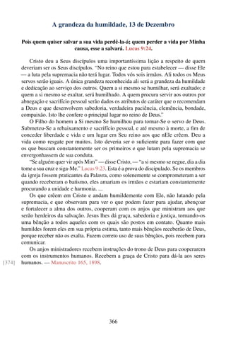A grandeza da humildade, 13 de Dezembro

        Pois quem quiser salvar a sua vida perdê-la-á; quem perder a vida por Minha
                              causa, esse a salvará. Lucas 9:24.

            Cristo deu a Seus discípulos uma importantíssima lição a respeito de quem
        deveriam ser os Seus discípulos. “No reino que estou para estabelecer — disse Ele
        — a luta pela supremacia não terá lugar. Todos vós sois irmãos. Ali todos os Meus
        servos serão iguais. A única grandeza reconhecida ali será a grandeza da humildade
        e dedicação ao serviço dos outros. Quem a si mesmo se humilhar, será exaltado; e
        quem a si mesmo se exaltar, será humilhado. A quem procura servir aos outros por
        abnegação e sacrifício pessoal serão dados os atributos de caráter que o recomendam
        a Deus e que desenvolvem sabedoria, verdadeira paciência, clemência, bondade,
        compaixão. Isto lhe confere o principal lugar no reino de Deus.”
            O Filho do homem a Si mesmo Se humilhou para tornar-Se o servo de Deus.
        Submeteu-Se a rebaixamento e sacrifício pessoal, e até mesmo à morte, a ﬁm de
        conceder liberdade e vida e um lugar em Seu reino aos que nEle crêem. Deu a
        vida como resgate por muitos. Isto deveria ser o suﬁciente para fazer com que
        os que buscam constantemente ser os primeiros e que lutam pela supremacia se
        envergonhassem de sua conduta.
            “Se alguém quer vir após Mim” — disse Cristo, — “a si mesmo se negue, dia a dia
        tome a sua cruz e siga-Me.” Lucas 9:23. Esta é a prova do discipulado. Se os membros
        da igreja fossem praticantes da Palavra, como solenemente se comprometeram a ser
        quando receberam o batismo, eles amariam os irmãos e estariam constantemente
        procurando a unidade e harmonia. ...
            Os que crêem em Cristo e andam humildemente com Ele, não lutando pela
        supremacia, e que observam para ver o que podem fazer para ajudar, abençoar
        e fortalecer a alma dos outros, cooperam com os anjos que ministram aos que
        serão herdeiros da salvação. Jesus lhes dá graça, sabedoria e justiça, tornando-os
        uma bênção a todos aqueles com os quais são postos em contato. Quanto mais
        humildes forem eles em sua própria estima, tanto mais bênçãos receberão de Deus,
        porque receber não os exalta. Fazem correto uso de suas bênçãos, pois recebem para
        comunicar.
            Os anjos ministradores recebem instruções do trono de Deus para cooperarem
        com os instrumentos humanos. Recebem a graça de Cristo para dá-la aos seres
[374]   humanos. — Manuscrito 165, 1898.




                                                366
 