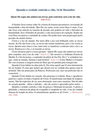 Quando a verdade controla a vida, 14 de Dezembro

  Quem Me segue não andará nas trevas; pelo contrário, terá a luz da vida.
                             João 8:12.

    O Senhor Jesus tomou sobre Si a forma do homem pecaminoso, revestindo de
humanidade a Sua divindade. Mas Ele era santo, assim como Deus é santo. Caso
não fosse sem mácula ou mancha de pecado, não poderia ter sido o Salvador da
humanidade. Era o Portador de pecados, e não necessitava de expiação. Sendo um
com Deus em pureza e santidade de caráter, Ele podia fazer uma propiciação pelos
pecados do mundo inteiro.
    Cristo é a luz do mundo. Por meio dEle a luz está brilhando entre as trevas
morais. Se Ele não fosse a luz, as trevas não seriam manifestas, pois a luz revela as
trevas. Quanto mais clara é a luz, tanto mais se manifesta o contraste entre a luz e as
trevas. Remova-se a luz, e só restarão as trevas.
    Cristo declarou qual é a nossa posição. “Quem Me segue não andará nas trevas;
pelo contrário, terá a luz da vida.” João 8:12. Ele mesmo é a brilhante Estrela da
Manhã. É o Sol da justiça, o esplendor da glória de Seu Pai. Ele é “a verdadeira luz,
que, vinda ao mundo, ilumina a todo homem”. João 1:9. Como Médico e Curador,
Ele veio restaurar a imagem moral de Deus que foi perdida pela transgressão.
    Quando Cristo habita na alma pela fé, Ele torna aquele que O ama inteiramente
luz no Senhor. É certo que muitos que dizem crer na verdade têm apenas uma fé
nominal. Não são praticantes da Palavra. Professam crer, mas sua proﬁssão não os
converterá. ...
    Quando Cristo habita no coração, Sua presença é evidente. Boas e agradáveis
palavras e ações revelam o Espírito de Cristo. É manifestada suavidade de tempera-
mento. Não há explosões de ira, nem obstinação, nem ruins suspeitas. Não há ódio
no coração quando... idéias e métodos... não são aceitos e apreciados pelos outros. ...
    Quando a verdade controla a vida, há pureza e libertação do pecado. A glória, a
plenitude, a inteireza do plano do evangelho é cumprida na vida. A luz da verdade
dimana do templo da alma. O entendimento apodera-se de Cristo. — Manuscrito
164, 1898.                                                                                [375]




                                         367
 