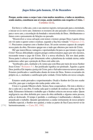 Jugos feitos pelo homem, 15 de Dezembro

        Porque, assim como o corpo é um e tem muitos membros, e todos os membros,
        sendo muitos, constituem um só corpo, assim também com respeito a Cristo. 1
                                      Coríntios 12:12.

            Em breve o velho ano, com o seu oneroso registro, terá passado para a eternidade,
        e iniciar-se-á o novo ano. Juntemos os tesouros do ano passado e levemos conosco,
        para o novo ano, a recordação da bondade e misericórdia de Deus. Abrilhantemos o
        futuro com o pensamento de bênçãos no passado.
            “Desenvolvei a vossa salvação com temor e tremor; porque Deus é quem efetua
        em vós tanto o querer como o realizar, segundo a Sua boa vontade.” Filipenses 2:12,
        13. Precisamos cooperar com o Senhor Jesus. Só assim seremos capazes de cumprir
        nossa parte da obra. Devemos apegar-nos a tudo que obtemos por meio de Cristo.
            Oh! que maravilhosas vantagens e oportunidades há para os que tomam o jugo de
        Cristo! Nossas diﬁculdades surgem porque confeccionamos jugos por nós mesmos,
        recusando tomar o jugo de Cristo. Ele é a nossa eﬁciência. Ele nos dará poder.
        Nossa parte é colocar os pés ﬁrmemente sobre a plataforma da verdade eterna; então
        poderemos saber que a proteção de Deus está sobre nós.
            “Justiﬁcados, pois, mediante a fé, temos paz com Deus por meio de nosso Senhor
        Jesus Cristo.” Romanos 5:1. Ser justiﬁcado signiﬁca ser perdoado. Àqueles a quem
        Deus justiﬁca Ele imputa a justiça de Cristo, pois o Salvador removeu nossos pecados.
        Estamos justiﬁcados e santiﬁcados diante do trono de Deus. Somos esvaziados do
        próprio eu, e, mediante a santiﬁcação pela verdade, Cristo habita em nosso coração.
        ...
            Estamos sendo provados e experimentados. Oxalá o Senhor do Céu nos oculte
        com Ele, para que o maligno não tenha poder sobre nós. ...
            Cristo é o grande Obreiro-chefe. Somos Seus cooperadores. Ele tem o direito e
        dar a cada um a sua obra. E tenha cada qual o cuidado de realizar a obra que lhe foi
        dada. Efetuemos ﬁelmente o trabalho que o Senhor colocou em nossas mãos. Quem
        negligencia sua obra deﬁnida por causa da obra atribuída a alguma outra pessoa,
        acha-se deslocado. O tempo é perdido, a conﬁança é malbaratada e abalada, e é
        prejudicado o trabalho. Quando aprendermos a cuidar estritamente de nosso próprio
        trabalho especial, o Senhor nos ajudará, e todas as partes de Sua Causa mover-se-ão
[376]   harmoniosamente. — Carta 202, 1902.




                                                368
 