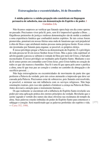 Extravagâncias e excentricidades, 16 de Dezembro

     A minha palavra e a minha pregação não consistiram em linguagem
   persuasiva de sabedoria, mas em demonstração do Espírito e de poder. 1
                               Coríntios 2:4.

    Não ﬁcamos surpresos ao veriﬁcar que Satanás opera hoje em dia como operou
no passado. Precisamos viver pela fé; pois, sem fé é impossível agradar a Deus. ...
Orgulhosas pretensões de justiça e ruidosas demonstrações são de molde a conduzir
a uma experiência fanática que confundirá muitos espíritos. Se tais coisas forem
promovidas, penetrará em nossas ﬁleiras uma onda de fanatismo que será prejudicial
à obra de Deus e que arrebatará muitas pessoas numa perigosa ilusão. Essas coisas
são inventadas por Satanás para enganar, se possível, os próprios eleitos.
    É nosso privilégio pregar a Palavra na demonstração do Espírito. É o privilégio
de toda pessoa ter fé em nosso Senhor Jesus Cristo. Mas a pura vida espiritual só
advém quando a pessoa se submete à vontade de Deus por meio de Cristo, o Salvador
reconciliador. É nosso privilégio ser moldados pelo Espírito Santo. Mediante o uso
da fé somos postos em comunhão com Cristo Jesus, pois Cristo habita no coração de
todos os que são mansos e humildes. Sua fé é uma fé que opera pelo amor e puriﬁca
a alma, uma fé que traz paz ao coração e conduz no caminho da abnegação e do
sacrifício pessoal. ...
    Não haja extravagâncias ou excentricidades de movimento da parte dos que
proferem a Palavra da verdade, pois tais coisas atenuarão a impressão que deve ser
causada pela Palavra. Precisamos estar de sobreaviso, pois Satanás está resolvido,
se possível, a misturar sua má inﬂuência com os serviços religiosos. Não haja
ostentações teatrais, pois isso não ajudará a fortalecer a crença na Palavra de Deus.
Antes desviará a atenção para o instrumento humano. ...
    Os que realmente se encontram sob a inﬂuência do Espírito Santo revelarão seu
poder por uma aplicação prática dos eternos princípios da verdade. Revelarão que o
azeite sagrado é vertido dos ramos das duas oliveiras nas recâmaras do templo da
alma. Suas palavras estarão imbuídas do poder do Espírito Santo para enternecer e
subjugar o coração. Será manifestado que as palavras proferidas são espírito e vida.    [377]
— Carta 352, 1908.




                                        369
 
