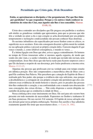Permitindo que Cristo guie, 18 de Dezembro

 Então, se aproximaram os discípulos e Lhe perguntaram: Por que lhes falas
 por parábolas? Ao que respondeu: Porque a vós outros é dado conhecer os
 mistérios do reino dos Céus, mas àqueles não lhes é isso concedido. Mateus
                                 13:10, 11.

    Cristo deu a entender aos discípulos que Ele pregava em parábolas e ocultava
sob símiles as grandiosas verdades que apresentava, para que as pessoas que não
têm a verdade ou amor a ela e cujo coração se acha desorientado por seu próprio
temperamento e inclinações condescendidas não possam conhecer Suas doutrinas. ...
    Os ouvintes infrutíferos são especiﬁcados por nosso Senhor como os céticos, os
superﬁciais ou os seculares. Estes não conseguem discernir a glória moral da verdade
ou sua aplicação prática e pessoal ao próprio coração deles. Carecem daquela fé que
vence o mundo, e, como infalível conseqüência, o mundo os vence. ...
    É a íntima ligação com Deus que abre, aviva e aguça o entendimento. Os homens
no tempo de Cristo trouxeram sobre si mesmos aquela cegueira, de modo que
vendo eles não viam, e a surdez voluntária, de modo que ouvindo não ouviam, nem
compreendiam. Jesus lhes disse que não havia razão para ﬁcarem surpresos com o
que Ele declarara a respeito de sua descrença, pois Isaías predissera a mesma coisa.
Mateus 13:13-15.
    Algumas das pessoas que professam crer na verdade para este tempo estarão
em idêntica posição. Eles não compreendem a maravilhosa obra de Deus com a
qual Ele conﬁrma Sua Palavra. Não percebem que a atuação do Espírito de Deus é
realizada pelo Seu poder, não porque a evidência não seja suﬁciente, mas porque
a desobediência e a corrupção de seu próprio coração não permitem que eles con-
siderem essas evidências de modo honesto e sincero, pois os pecados das pessoas
têm-lhes endurecido o coração, e sua conformidade com o mundo tem obscurecido          [379]
suas concepções das coisas divinas. ... Não estão dispostas a serem dirigidas no
caminho da justiça que as conduziria à cidade de Deus. ...
    Nossa conﬁança deve estar inteiramente em Deus. Ele será para nós socorro bem
presente em todo momento de necessidade. Esperemos no Senhor e tenhamos fé
em Suas promessas. Ele nos ouvirá. Crê somente. O Capitão de nossa salvação não
nos deixará guiar nossa própria embarcação. Teremos Seu auxílio e Sua sabedoria
exatamente quando Ele notar que necessitamos disso. — Carta 24, 1882.




                                        371
 