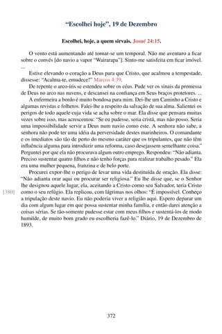 “Escolhei hoje”, 19 de Dezembro

                           Escolhei, hoje, a quem sirvais. Josué 24:15.

            O vento está aumentando até tornar-se um temporal. Não me aventuro a ﬁcar
        sobre o convés [do navio a vapor “Wairarapa”]. Sinto-me satisfeita em ﬁcar imóvel.
        ...
            Estive elevando o coração a Deus para que Cristo, que acalmou a tempestade,
        dissesse: “Acalma-te, emudece!” Marcos 4:39.
            De repente o arco-íris se estendeu sobre os céus. Pude ver os sinais da promessa
        de Deus no arco nas nuvens, e descansei na conﬁança em Seus braços protetores. ...
            A enfermeira a bordo é muito bondosa para mim. Dei-lhe um Caminho a Cristo e
        algumas revistas e folhetos. Falei-lhe a respeito da salvação de sua alma. Salientei os
        perigos de todo aquele cuja vida se acha sobre o mar. Ela disse que pensara muitas
        vezes sobre isso, mas acrescentou: “Se eu pudesse, seria cristã, mas não posso. Seria
        uma impossibilidade servir a Deus num navio como este. A senhora não sabe, a
        senhora não pode ter uma idéia da perversidade destes marinheiros. O comandante
        e os imediatos são tão de perto do mesmo caráter que os tripulantes, que não têm
        inﬂuência alguma para introduzir uma reforma, caso desejassem semelhante coisa.”
        Perguntei por que ela não procurava algum outro emprego. Respondeu: “Não adianta.
        Preciso sustentar quatro ﬁlhos e não tenho forças para realizar trabalho pesado.” Ela
        era uma mulher pequena, franzina e de belo porte.
            Procurei expor-lhe o perigo de levar uma vida destituída de oração. Ela disse:
        “Não adianta orar aqui ou procurar ser religiosa.” Eu lhe disse que, se o Senhor
        lhe designou aquele lugar, ela, aceitando a Cristo como seu Salvador, teria Cristo
[380]   como o seu refúgio. Ela replicou, com lágrimas nos olhos: “É impossível. Conheço
        a tripulação deste navio. Eu não poderia viver a religião aqui. Espero deparar um
        dia com algum lugar em que possa sustentar minha família, e então darei atenção a
        coisas sérias. Se tão-somente pudesse estar com meus ﬁlhos e sustentá-los de modo
        humilde, de muito bom grado eu escolheria fazê-lo.” Diário, 19 de Dezembro de
        1893.




                                                 372
 
