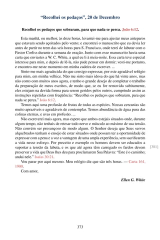 “Recolhei os pedaços”, 20 de Dezembro

    Recolhei os pedaços que sobraram, para que nada se perca. João 6:12.

    Esta manhã, ou melhor, às doze horas, levantei-me para ajustar meus anteparos
que estavam sendo açoitados pelo vento; e encontrei o manuscrito que eu devia ler
antes de partir no trem das seis horas para S. Francisco, onde terei de labutar com o
Pastor Corliss durante a semana de oração. Junto com esse manuscrito havia uma
carta que enviastes a W. C. White, a qual eu li à meia-noite. Essa carta teve especial
interesse para mim, e depois de lê-la, não pude pensar em dormir; vesti-me portanto,
e encontro-me neste momento em minha cadeira de escrever. ...
    Sinto-me mais agradecida do que consigo expressar, por este agradável refúgio
para mim, em minha velhice. Não me sinto mais idosa do que há vinte anos, mas
não conto com muitos anos agora, e tenho o grande desejo de completar o trabalho
da preparação de meus escritos, de modo que, se eu for removida subitamente,
eles estejam na devida forma para serem geridos pelos outros, cumprindo assim as
instruções repetidas com freqüência: “Recolhei os pedaços que sobraram, para que
nada se perca.” João 6:12.
    Temos aqui uma profusão de frutas de todas as espécies. Nossas cercanias são
muito aprazíveis e agradáveis de contemplar. Temos abundância de água pura das
colinas eternas, e uvas em profusão. ...
    Não escreverei mais agora, mas espero que ambos estejais situados onde, durante
algum tempo, não tenhais de retesar todo nervo e músculo ao máximo de sua tensão.
Não convém ser presunçoso de modo algum. O Senhor deseja que Seus servos
alquebrados tenham o ensejo de estar situados onde possam ter a oportunidade de
expressar com a pena e a voz a vantagem de uma ampla experiência, sem sacriﬁcarem
a vida nesse esforço. Por preceito e exemplo os homens devem ser educados a
suportar a tensão da labuta, e os que até agora têm carregado os fardos devem            [381]
preservar a vida que Deus lhes deu para proclamarem Sua Palavra: “Este é o caminho;
andai nele.” Isaías 30:21.
    Vou parar por aqui mesmo. Meu relógio diz que são três horas. — Carta 161,
1900.
    Com amor,

                                                                     Ellen G. White




                                        373
 