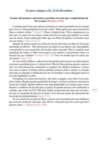 O amor cumpre a lei, 22 de Dezembro

O amor não pratica o mal contra o próximo; de sorte que o cumprimento da
                      lei é o amor. Romanos 13:10.

    O atributo que Cristo mais aprecia no homem é o amor procedente de um coração
puro. Este é o fruto produzido na árvore cristã. “Todo aquele que ama é nascido de
Deus e conhece a Deus.” 1 João 4:7. Disse o Senhor Jesus: “Novo mandamento vos
dou: que vos ameis uns aos outros; assim como Eu vos amei, que também vos ameis
uns aos outros. Nisto conhecerão todos que sois Meus discípulos: se tiverdes amor
uns aos outros.” João 13:34, 35.
    Quando Se achava envolto na coluna de nuvem, Ele falou aos ﬁlhos de Israel por
intermédio de Moisés: “Não aborrecerás teu irmão no teu íntimo; mas repreenderás
o teu próximo e, por causa dele, não levarás sobre ti pecado. Não te vingarás, nem
guardarás ira contra os ﬁlhos do teu povo; mas amarás o teu próximo como a ti
mesmo. Eu sou o Senhor.” Levítico 19:17, 18. “Isto vos mando: que vos ameis uns
aos outros.” João 15:17.
    Se sois cristãos bíblicos, cada um terá tão grande interesse por seu irmão obreiro
como por sua própria pessoa. A obra de dar o Pão da Vida a pessoas prestes a perecer
deve ser todo-absorvente, mantendo os corações dos obreiros bondosos e ternos
uns com os outros. É mister cultivar genuína cortesia cristã; a mente e o coração
precisam ser educados e habilitados por atos de bondade a terem abnegado interesse
em todo batalhador na obra.
    Considerai-vos como missionários, não entre os pagãos, mas entre vossos pró-
prios irmãos. Requer grande quantidade de tempo e esforço convencer uma pessoa
acerca da verdade. Quanto dinheiro tem sido despendido em esforços para volver
homens e mulheres do pecado para a justiça! E quando pessoas são conduzidas à
verdade, que ocorre no Céu? Há mais alegria na presença dos anjos por um peca-           [383]
dor que se arrepende do que por noventa e nove pessoas justas que [pensam] não
necessitar de arrependimento. Lucas 15:7.
    Se vos conservais no amor de Deus, a pessoa será circundada por uma inﬂuência
que será um aroma de vida para vida. Deveis velar pelas pessoas como que deve
prestar contas. — Manuscrito 16, 1892.




                                        375
 