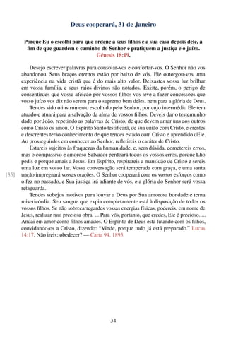 Deus cooperará, 31 de Janeiro

        Porque Eu o escolhi para que ordene a seus ﬁlhos e a sua casa depois dele, a
         ﬁm de que guardem o caminho do Senhor e pratiquem a justiça e o juízo.
                                      Gênesis 18:19.

           Desejo escrever palavras para consolar-vos e confortar-vos. O Senhor não vos
       abandonou, Seus braços eternos estão por baixo de vós. Ele outorgou-vos uma
       experiência na vida cristã que é do mais alto valor. Deixastes vossa luz brilhar
       em vossa família, e seus raios divinos são notados. Existe, porém, o perigo de
       consentirdes que vossa afeição por vossos ﬁlhos vos leve a fazer concessões que
       vosso juízo vos diz não serem para o supremo bem deles, nem para a glória de Deus.
           Tendes sido o instrumento escolhido pelo Senhor, por cujo intermédio Ele tem
       atuado e atuará para a salvação da alma de vossos ﬁlhos. Deveis dar o testemunho
       dado por João, repetindo as palavras de Cristo, de que devem amar uns aos outros
       como Cristo os amou. O Espírito Santo testiﬁcará, de sua união com Cristo, e crentes
       e descrentes terão conhecimento de que tendes estado com Cristo e aprendido dEle.
       Ao prosseguirdes em conhecer ao Senhor, reﬂetireis o caráter de Cristo.
           Estareis sujeitos às fraquezas da humanidade, e, sem dúvida, cometereis erros,
       mas o compassivo e amoroso Salvador perdoará todos os vossos erros, porque Lho
       pedis e porque amais a Jesus. Em Espírito, respirareis a mansidão de Cristo e sereis
       uma luz em vosso lar. Vossa conversação será temperada com graça, e uma santa
[35]   unção impregnará vossas orações. O Senhor cooperará com os vossos esforços como
       o fez no passado, e Sua justiça irá adiante de vós, e a glória do Senhor será vossa
       retaguarda.
           Tendes sobejos motivos para louvar a Deus por Sua amorosa bondade e terna
       misericórdia. Seu sangue que expia completamente está à disposição de todos os
       vossos ﬁlhos. Se não sobrecarregardes vossas energias físicas, podereis, em nome de
       Jesus, realizar mui preciosa obra. ... Para vós, portanto, que credes, Ele é precioso. ...
       Andai em amor como ﬁlhos amados. O Espírito de Deus está lutando com os ﬁlhos,
       convidando-os a Cristo, dizendo: “Vinde, porque tudo já está preparado.” Lucas
       14:17. Não ireis; obedecer? — Carta 94, 1895.




                                                  34
 
