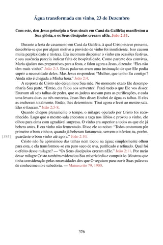 Água transformada em vinho, 23 de Dezembro

        Com este, deu Jesus princípio a Seus sinais em Caná da Galiléia; manifestou a
                   Sua glória, e os Seus discípulos creram nEle. João 2:11.

            Durante a festa de casamento em Caná da Galiléia, à qual Cristo esteve presente,
        descobriu-se que por algum motivo a provisão de vinho foi insuﬁciente. Isso causou
        muita perplexidade e tristeza. Era incomum dispensar o vinho em ocasiões festivas,
        e sua ausência parecia indicar falta de hospitalidade. Como parente dos convivas,
        Maria ajudara nos preparativos para a festa, e falou agora a Jesus, dizendo: “Eles não
        têm mais vinho.” João 2:3. Estas palavras eram uma insinuação de que Ele podia
        suprir a necessidade deles. Mas Jesus respondeu: “Mulher, que tenho Eu contigo?
        Ainda não é chegada a Minha hora.” João 2:4.
            A resposta de Cristo não desanimou Sua mãe. No momento exato Ele desempe-
        nharia Sua parte. “Então, ela falou aos serventes: Fazei tudo o que Ele vos disser.
        Estavam ali seis talhas de pedra, que os judeus usavam para as puriﬁcações, e cada
        uma levava duas ou três metretas. Jesus lhes disse: Enchei de água as talhas. E eles
        as encheram totalmente. Então, lhes determinou: Tirai agora e levai ao mestre-sala.
        Eles o ﬁzeram.” João 2:5-8.
            Quando chegou plenamente o tempo, o milagre operado por Cristo foi reco-
        nhecido. Logo que o mestre-sala encostou a taça nos lábios e provou o vinho, ele
        olhou para cima com agradável surpresa. O vinho era superior a todos os que ele já
        bebera antes. E era vinho não fermentado. Disse ele ao noivo: “Todos costumam pôr
        primeiro o bom vinho e, quando já beberam fartamente, servem o inferior; tu, porém,
[384]   guardaste o bom vinho até agora.” João 2:10.
            Cristo não Se aproximou das talhas nem tocou na água; simplesmente olhou
        para esta, e ela transformou-se em puro suco de uva, puriﬁcado e reﬁnado. Qual foi
        o efeito desse milagre? — “Os Seus discípulos creram nEle.” João 2:11. Por meio
        desse milagre Cristo também evidenciou Sua misericórdia e compaixão. Mostrou que
        tinha consideração pelas necessidades dos que O seguiam para ouvir Suas palavras
        de conhecimento e sabedoria. — Manuscrito 79, 1900.




                                                376
 