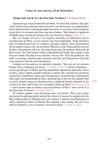 Como ser um sucesso, 24 de Dezembro

    Porque tudo vem de Ti, e das Tuas mãos To damos.“ 1 Crônicas 29:14.

    Esperamos que sejais prosperados por Deus. Se temos Seu cuidado e Sua apro-
vação, teremos êxito onde quer que estivermos e em tudo em que nos empenharmos.
Sem a bênção de Deus, toda prosperidade deixará de ser um sucesso. Nosso primeiro
anseio deve ser conseguir que Deus seja nosso Amigo. “Que homens se apoderem
da Minha força e façam paz comigo; sim, que façam paz comigo.” Isaías 27:5.
    Não vos ocupeis em servir a vós mesmos, tornando-vos indiferentes com as
reivindicações de Deus a vosso respeito. Sois Sua propriedade. Tende princípios
ﬁxos. Considerai que Jesus vos comprou a um preço inﬁnito. Vossos pensamentos
devem manter-se puros; eles são do Senhor. Dedicai-os a Ele. Nada podemos merecer
de Deus. Não podemos dar-Lhe coisa alguma que não Lhe pertença. Reteremos de
Deus o que é Seu? Não roubeis a Deus, empenhando Seu tempo, Seus talentos e Sua
força no mundo. Ele pede vossas afeições. Dai-as a Ele. Elas Lhe pertencem. Ele
pede vosso tempo, momento após momento: dai-Lho, pois Lhe pertence. Ele pede
vosso intelecto: dai-Lho, pois Lhe pertence.
    Lembrai-vos das palavras do apóstolo inspirado: “Não sois de vós mesmos.
Porque fostes comprados por preço.” 1 Coríntios 6:19, 20. Fostes comprados, ...
mesmo que pereçais. O Senhor quer Sua propriedade. Quando nos dedicamos a Deus
de alma, corpo e espírito; quando mantemos o apetite sob o domínio da consciência
esclarecida, e batalhamos contra toda concupiscência, mostrando que consideramos
todo órgão como propriedade de Deus, destinado para o Seu serviço; quando todas
as nossas afeições atuam em harmonia com a vontade do Senhor, ﬁrmando-se nas           [385]
“coisas lá do alto, onde Cristo vive, assentado à direita de Deus” (Colossences 3:1)
— então teremos dado ao Senhor o que Lhe pertence. Ó Deus, “tudo vem de Ti, e
das Tuas mãos To damos”. 1 Crônicas 29:14.
    De maneira alguma vivei unicamente para vós mesmos. Há os que sempre
necessitam da ajuda que podeis prestar-lhes. Jesus a Si mesmo Se entregou por nós.
Que condescendência! Neguemo-nos a nós mesmos e sejamos uma bênção para os
outros. Gloriﬁcai a Deus escolhendo Seu caminho e Sua vontade. Ele será vosso
sábio Conselheiro e vosso constante e invariável Amigo. — Carta 23, 1873.




                                        377
 