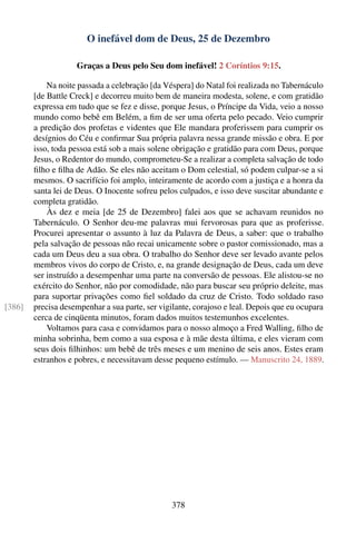 O inefável dom de Deus, 25 de Dezembro

                    Graças a Deus pelo Seu dom inefável! 2 Coríntios 9:15.

            Na noite passada a celebração [da Véspera] do Natal foi realizada no Tabernáculo
        [de Battle Creck] e decorreu muito bem de maneira modesta, solene, e com gratidão
        expressa em tudo que se fez e disse, porque Jesus, o Príncipe da Vida, veio a nosso
        mundo como bebê em Belém, a ﬁm de ser uma oferta pelo pecado. Veio cumprir
        a predição dos profetas e videntes que Ele mandara proferissem para cumprir os
        desígnios do Céu e conﬁrmar Sua própria palavra nessa grande missão e obra. E por
        isso, toda pessoa está sob a mais solene obrigação e gratidão para com Deus, porque
        Jesus, o Redentor do mundo, comprometeu-Se a realizar a completa salvação de todo
        ﬁlho e ﬁlha de Adão. Se eles não aceitam o Dom celestial, só podem culpar-se a si
        mesmos. O sacrifício foi amplo, inteiramente de acordo com a justiça e a honra da
        santa lei de Deus. O Inocente sofreu pelos culpados, e isso deve suscitar abundante e
        completa gratidão.
            Às dez e meia [de 25 de Dezembro] falei aos que se achavam reunidos no
        Tabernáculo. O Senhor deu-me palavras mui fervorosas para que as proferisse.
        Procurei apresentar o assunto à luz da Palavra de Deus, a saber: que o trabalho
        pela salvação de pessoas não recai unicamente sobre o pastor comissionado, mas a
        cada um Deus deu a sua obra. O trabalho do Senhor deve ser levado avante pelos
        membros vivos do corpo de Cristo, e, na grande designação de Deus, cada um deve
        ser instruído a desempenhar uma parte na conversão de pessoas. Ele alistou-se no
        exército do Senhor, não por comodidade, não para buscar seu próprio deleite, mas
        para suportar privações como ﬁel soldado da cruz de Cristo. Todo soldado raso
[386]   precisa desempenhar a sua parte, ser vigilante, corajoso e leal. Depois que eu ocupara
        cerca de cinqüenta minutos, foram dados muitos testemunhos excelentes.
            Voltamos para casa e convidamos para o nosso almoço a Fred Walling, ﬁlho de
        minha sobrinha, bem como a sua esposa e à mãe desta última, e eles vieram com
        seus dois ﬁlhinhos: um bebê de três meses e um menino de seis anos. Estes eram
        estranhos e pobres, e necessitavam desse pequeno estímulo. — Manuscrito 24, 1889.




                                                378
 