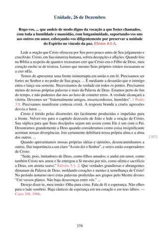 Unidade, 26 de Dezembro

  Rogo-vos, ... que andeis de modo digno da vocação a que fostes chamados,
 com toda a humildade e mansidão, com longanimidade, suportando-vos uns
 aos outros em amor, esforçando-vos diligentemente por preservar a unidade
                  do Espírito no vínculo da paz. Efésios 4:1-3.

    Lede a oração que Cristo ofereceu por Seu povo pouco antes de Seu julgamento e
cruciﬁxão. Cristo, em Sua natureza humana, sofreu decepções e aﬂições. Quando leio
na Bíblia a respeito de quantos recusaram crer que Cristo era o Filho de Deus, meu
coração enche-se de tristeza. Lemos que mesmo Seus próprios irmãos recusaram-se
a crer nEle.
    Temos de apresentar uma frente ininterrupta em união e em fé. Precisamos ser
fortes no Senhor e no poder de Sua graça. ... É mediante a desunião que o inimigo
entra e lança sua semente. Necessitamos da verdade em todos os pontos. Precisamos
menos de nossas próprias palavras e mais da Palavra de Deus. Estamos perto do ﬁm
do tempo, e não podemos dar-nos ao luxo de cometer erros. A verdade alcançará a
vitória. Devemos ser “fraternalmente amigos, misericordiosos, humildes”. 1 Pedro
3:8. Precisamos manifestar cortesia cristã. A resposta branda a cruéis agressões
desvia o furor. ...
    Cristo é ferido pelas dissensões tão facilmente produzidas e impelidas para
a frente. Volvei-vos para o capítulo dezessete de João e lede a oração de Cristo,
Sua súplica para que Seus discípulos sejam um assim como Ele é um com o Pai.
Desonramos grandemente a Deus quando consideramos como coisa insigniﬁcante
acentuar nossas divergências. Isto certamente debilitará nossa própria alma e a alma
dos outros. ...                                                                        [387]
    Quando apresentamos nossas próprias idéias e opiniões, desencaminhamos a
outros. Dai importância a um claro “Assim diz o Senhor”, e sereis então cooperadores
de Cristo.
    “Sede, pois, imitadores de Deus, como ﬁlhos amados; e andai em amor, como
também Cristo nos amou e Se entregou a Si mesmo por nós, como oferta e sacrifício
a Deus, em aroma suave.” Efésios 5:1, 2. Que verdades grandiosas e abrangentes
dimanam da Palavra de Deus, moldando corações e mentes à semelhança de Cristo!
No período noturno ouvi estas palavras proferidas aos grupos pelo Mestre divino:
“Uni vossos planos. Não haja desavenças entre vós.” ...
    Desejo dizer-te, meu irmão: Olha para cima. Fala de fé e esperança. Não olhes
para o lado sombrio. Haja cânticos de esperança em teu coração e em teus lábios. —
Carta 398, 1906.




                                        379
 