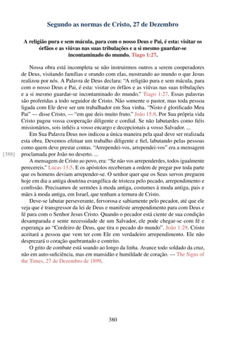 Segundo as normas de Cristo, 27 de Dezembro

         A religião pura e sem mácula, para com o nosso Deus e Pai, é esta: visitar os
                órfãos e as viúvas nas suas tribulações e a si mesmo guardar-se
                             incontaminado do mundo. Tiago 1:27.

            Nossa obra está incompleta se não instruirmos outros a serem cooperadores
        de Deus, visitando famílias e orando com elas, mostrando ao mundo o que Jesus
        realizou por nós. A Palavra de Deus declara: “A religião pura e sem mácula, para
        com o nosso Deus e Pai, é esta: visitar os órfãos e as viúvas nas suas tribulações
        e a si mesmo guardar-se incontaminado do mundo.” Tiago 1:27. Essas palavras
        são proferidas a todo seguidor de Cristo. Não somente o pastor, mas toda pessoa
        ligada com Ele deve ser um trabalhador em Sua vinha. “Nisto é gloriﬁcado Meu
        Pai” — disse Cristo, — “em que deis muito fruto.” João 15:8. Por Sua própria vida
        Cristo pagou vossa cooperação diligente e cordial. Se não labutardes como ﬁéis
        missionários, sois inﬁéis a vosso encargo e decepcionais a vosso Salvador. ...
            Em Sua Palavra Deus nos indicou a única maneira pela qual deve ser realizada
        esta obra. Devemos efetuar um trabalho diligente e ﬁel, labutando pelas pessoas
        como quem deve prestar contas. “Arrependei-vos, arrependei-vos” era a mensagem
[388]   proclamada por João no deserto. ...
            A mensagem de Cristo ao povo, era: “Se não vos arrependerdes, todos igualmente
        perecereis.” Lucas 13:5. E os apóstolos receberam a ordem de pregar por toda parte
        que os homens deviam arrepender-se. O senhor quer que os Seus servos preguem
        hoje em dia a antiga doutrina evangélica de tristeza pelo pecado, arrependimento e
        conﬁssão. Precisamos de sermões à moda antiga, costumes à moda antiga, pais e
        mães à moda antiga, em Israel, que tenham a ternura de Cristo.
            Deve-se labutar perseverante, fervorosa e sabiamente pelo pecador, até que ele
        veja que é transgressor da lei de Deus e manifeste arrependimento para com Deus e
        fé para com o Senhor Jesus Cristo. Quando o pecador está ciente de sua condição
        desamparada e sente necessidade de um Salvador, ele pode chegar-se com fé e
        esperança ao “Cordeiro de Deus, que tira o pecado do mundo”. João 1:29. Cristo
        aceitará a pessoa que vem ter com Ele em verdadeiro arrependimento. Ele não
        desprezará o coração quebrantado e contrito.
            O grito de combate está soando ao longo da linha. Avance todo soldado da cruz,
        não em auto-suﬁciência, mas em mansidão e humildade de coração. — The Signs of
        the Times, 27 de Dezembro de 1899.




                                               380
 