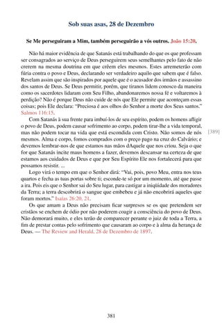Sob suas asas, 28 de Dezembro

  Se Me perseguiram a Mim, também perseguirão a vós outros. João 15:20.

     Não há maior evidência de que Satanás está trabalhando do que os que professam
ser consagrados ao serviço de Deus perseguirem seus semelhantes pelo fato de não
crerem na mesma doutrina em que crêem eles mesmos. Estes arremeterão com
fúria contra o povo e Deus, declarando ser verdadeiro aquilo que sabem que é falso.
Revelam assim que são inspirados por aquele que é o acusador dos irmãos e assassino
dos santos de Deus. Se Deus permitir, porém, que tiranos lidem conosco da maneira
como os sacerdotes lidaram com Seu Filho, abandonaremos nossa fé e voltaremos à
perdição? Não é porque Deus não cuide de nós que Ele permite que aconteçam essas
coisas; pois Ele declara: “Preciosa é aos olhos do Senhor a morte dos Seus santos.”
Salmos 116:15.
     Com Satanás à sua frente para imbuí-los de seu espírito, podem os homens aﬂigir
o povo de Deus, podem causar sofrimento ao corpo, podem tirar-lhe a vida temporal,
mas não podem tocar na vida que está escondida com Cristo. Não somos de nós               [389]
mesmos. Alma e corpo, fomos comprados com o preço pago na cruz do Calvário; e
devemos lembrar-nos de que estamos nas mãos dAquele que nos criou. Seja o que
for que Satanás incite maus homens a fazer, devemos descansar na certeza de que
estamos aos cuidados de Deus e que por Seu Espírito Ele nos fortalecerá para que
possamos resistir. ...
     Logo virá o tempo em que o Senhor dirá: “Vai, pois, povo Meu, entra nos teus
quartos e fecha as tuas portas sobre ti; esconde-te só por um momento, até que passe
a ira. Pois eis que o Senhor sai do Seu lugar, para castigar a iniqüidade dos moradores
da Terra; a terra descobrirá o sangue que embebeu e já não encobrirá aqueles que
foram mortos.” Isaías 26:20, 21.
     Os que amam a Deus não precisam ﬁcar surpresos se os que pretendem ser
cristãos se enchem de ódio por não poderem coagir a consciência do povo de Deus.
Não demorará muito, e eles terão de comparecer perante o juiz de toda a Terra, a
ﬁm de prestar contas pelo sofrimento que causaram ao corpo e à alma da herança de
Deus. — The Review and Herald, 28 de Dezembro de 1897.




                                         381
 