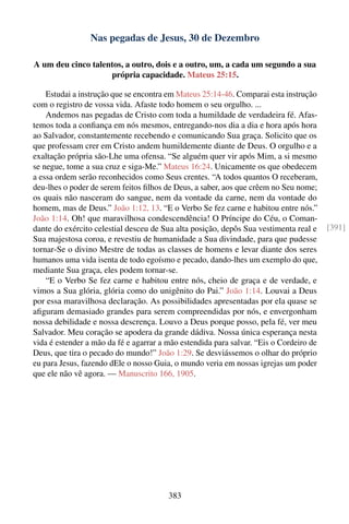 Nas pegadas de Jesus, 30 de Dezembro

A um deu cinco talentos, a outro, dois e a outro, um, a cada um segundo a sua
                    própria capacidade. Mateus 25:15.

    Estudai a instrução que se encontra em Mateus 25:14-46. Comparai esta instrução
com o registro de vossa vida. Afaste todo homem o seu orgulho. ...
    Andemos nas pegadas de Cristo com toda a humildade de verdadeira fé. Afas-
temos toda a conﬁança em nós mesmos, entregando-nos dia a dia e hora após hora
ao Salvador, constantemente recebendo e comunicando Sua graça. Solicito que os
que professam crer em Cristo andem humildemente diante de Deus. O orgulho e a
exaltação própria são-Lhe uma ofensa. “Se alguém quer vir após Mim, a si mesmo
se negue, tome a sua cruz e siga-Me.” Mateus 16:24. Unicamente os que obedecem
a essa ordem serão reconhecidos como Seus crentes. “A todos quantos O receberam,
deu-lhes o poder de serem feitos ﬁlhos de Deus, a saber, aos que crêem no Seu nome;
os quais não nasceram do sangue, nem da vontade da carne, nem da vontade do
homem, mas de Deus.” João 1:12, 13. “E o Verbo Se fez carne e habitou entre nós.”
João 1:14. Oh! que maravilhosa condescendência! O Príncipe do Céu, o Coman-
dante do exército celestial desceu de Sua alta posição, depôs Sua vestimenta real e     [391]
Sua majestosa coroa, e revestiu de humanidade a Sua divindade, para que pudesse
tornar-Se o divino Mestre de todas as classes de homens e levar diante dos seres
humanos uma vida isenta de todo egoísmo e pecado, dando-lhes um exemplo do que,
mediante Sua graça, eles podem tornar-se.
    “E o Verbo Se fez carne e habitou entre nós, cheio de graça e de verdade, e
vimos a Sua glória, glória como do unigênito do Pai.” João 1:14. Louvai a Deus
por essa maravilhosa declaração. As possibilidades apresentadas por ela quase se
aﬁguram demasiado grandes para serem compreendidas por nós, e envergonham
nossa debilidade e nossa descrença. Louvo a Deus porque posso, pela fé, ver meu
Salvador. Meu coração se apodera da grande dádiva. Nossa única esperança nesta
vida é estender a mão da fé e agarrar a mão estendida para salvar. “Eis o Cordeiro de
Deus, que tira o pecado do mundo!” João 1:29. Se desviássemos o olhar do próprio
eu para Jesus, fazendo dEle o nosso Guia, o mundo veria em nossas igrejas um poder
que ele não vê agora. — Manuscrito 166, 1905.




                                        383
 