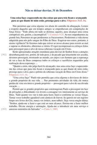 Não se deixar desviar, 31 de Dezembro

         Uma coisa faço: esquecendo-me das coisas que para trás ﬁcam e avançando
          para as que diante de mim estão, prossigo para o alvo. Filipenses 3:13, 14.

            Não permitais que coisa alguma vos afaste do caminho da abnegação. Lemos
        a respeito daqueles que em tempos antigos se empenhavam em competições de
        força física: “Todo atleta em tudo se domina; aqueles, para alcançar uma coroa
        corruptível; nós, porém, a incorruptível.” 1 Coríntios 9:25. Ao nos empenharmos na
        grande luta, Pensemos no que perderemos se fracassarmos. Perderemos a vida eterna
        adquirida para nós pelo sangue do Filho de Deus. Esquivar-nos-emos, portanto, à
        eterna vigilância? Se ﬁzermos tudo que estiver ao nosso alcance para resistir ao mal
        e superar os obstáculos, obteremos a vitória. O vigor recompensará os esforços feitos
        para prosseguir para o alvo de nossa soberana vocação em Cristo.
            Serão apresentadas atrações mundanas para desviar do Senhor Jesus a atenção;
[392]   desembaraçando-nos, porém, de todo peso, e do pecado que tenazmente nos assedia,
        devemos prosseguir, mostrando ao mundo, aos anjos e aos homens que a esperança
        de ver a face de Deus compensa todos os esforços e sacrifícios requeridos pela
        realização dessa esperança. ...
            “Quanto a mim, não julgo havê-lo alcançado; mas uma coisa faço: esquecendo-
        me das coisas que para trás ﬁcam e avançando para as que diante de mim estão,
        prossigo para o alvo, para o prêmio da soberana vocação de Deus em Cristo Jesus.”
        Filipenses 3:13, 14.
            “Uma coisa faço.” Paulo não permitia que coisa alguma o desviasse do único
        e grande propósito de sua vida. ... Nas prementes atividades da vida, ele nunca
        perdeu de vista seu único e grande propósito — prosseguir para o alvo de sua elevada
        vocação. ...
            Permiti que os grandes propósitos que constrangeram Paulo a prosseguir em face
        de privações e diﬁculdades vos levem a consagrar-vos inteiramente ao serviço de
        Deus. Tudo quanto vos vier à mão para fazer, fazei-o conforme as vossas forças.
        Tornai vosso trabalho agradável com cânticos de louvor. Se quereis ter um registro
        limpo nos livros do Céu, nunca vos irriteis, nem ralheis. Seja vossa oração diária:
        “Senhor, ajuda-me a fazer o que está ao meu alcance. Ensina-me a fazer melhor
        trabalho. Dá-me energia e animação. Ajuda-me a introduzir em meu serviço o
[393]   amoroso ministério do Salvador.” — Carta 1, 1903.




                                                384
 