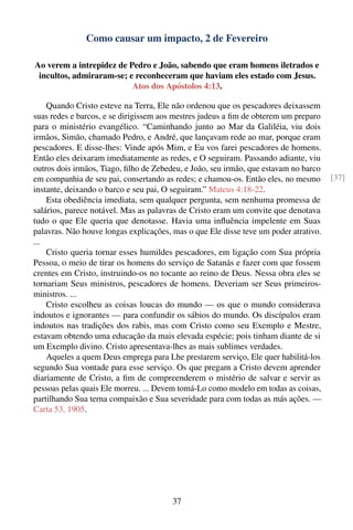Como causar um impacto, 2 de Fevereiro

Ao verem a intrepidez de Pedro e João, sabendo que eram homens iletrados e
 incultos, admiraram-se; e reconheceram que haviam eles estado com Jesus.
                          Atos dos Apóstolos 4:13.

    Quando Cristo esteve na Terra, Ele não ordenou que os pescadores deixassem
suas redes e barcos, e se dirigissem aos mestres judeus a ﬁm de obterem um preparo
para o ministério evangélico. “Caminhando junto ao Mar da Galiléia, viu dois
irmãos, Simão, chamado Pedro, e André, que lançavam rede ao mar, porque eram
pescadores. E disse-lhes: Vinde após Mim, e Eu vos farei pescadores de homens.
Então eles deixaram imediatamente as redes, e O seguiram. Passando adiante, viu
outros dois irmãos, Tiago, ﬁlho de Zebedeu, e João, seu irmão, que estavam no barco
em companhia de seu pai, consertando as redes; e chamou-os. Então eles, no mesmo      [37]
instante, deixando o barco e seu pai, O seguiram.” Mateus 4:18-22.
    Esta obediência imediata, sem qualquer pergunta, sem nenhuma promessa de
salários, parece notável. Mas as palavras de Cristo eram um convite que denotava
tudo o que Ele queria que denotasse. Havia uma inﬂuência impelente em Suas
palavras. Não houve longas explicações, mas o que Ele disse teve um poder atrativo.
...
    Cristo queria tornar esses humildes pescadores, em ligação com Sua própria
Pessoa, o meio de tirar os homens do serviço de Satanás e fazer com que fossem
crentes em Cristo, instruindo-os no tocante ao reino de Deus. Nessa obra eles se
tornariam Seus ministros, pescadores de homens. Deveriam ser Seus primeiros-
ministros. ...
    Cristo escolheu as coisas loucas do mundo — os que o mundo considerava
indoutos e ignorantes — para confundir os sábios do mundo. Os discípulos eram
indoutos nas tradições dos rabis, mas com Cristo como seu Exemplo e Mestre,
estavam obtendo uma educação da mais elevada espécie; pois tinham diante de si
um Exemplo divino. Cristo apresentava-lhes as mais sublimes verdades.
    Aqueles a quem Deus emprega para Lhe prestarem serviço, Ele quer habilitá-los
segundo Sua vontade para esse serviço. Os que pregam a Cristo devem aprender
diariamente de Cristo, a ﬁm de compreenderem o mistério de salvar e servir as
pessoas pelas quais Ele morreu. ... Devem tomá-Lo como modelo em todas as coisas,
partilhando Sua terna compaixão e Sua severidade para com todas as más ações. —
Carta 53, 1905.




                                        37
 