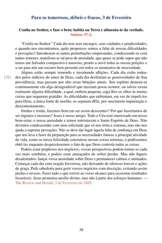 Para os temerosos, débeis e fracos, 3 de Fevereiro

         Conﬁa no Senhor, e faze o bem; habita na Terra e alimenta-te da verdade.
                                      Salmos 37:3.

           “Conﬁa no Senhor.” Cada dia tem seus encargos, seus cuidados e perplexidades;
       e quando nos encontramos, quão propensos somos a falar de nossas diﬁculdades
       e provações! Introduzem-se tantas perturbações emprestadas, condescende-se com
       tantos temores, manifesta-se tal peso de ansiedade, que quase se pode supor que não
       temos um Salvador compassivo e amoroso, pronto a ouvir todas as nossas petições e
       a ser para nós um socorro bem presente em todos os momentos de necessidade.
           Alguns estão sempre temendo e inventando aﬂições. Cada dia estão rodea-
[38]   dos pelos indícios do amor de Deus, cada dia desfrutam as generosidades de Sua
       providência; mas passam por alto essas bênçãos atuais. Seu espírito demora-se
       continuamente em algo desagradável que receiam possa ocorrer; ou talvez exista
       realmente alguma diﬁculdade, a qual, embora pequena, cega-lhes os olhos às muitas
       coisas que requerem gratidão. As diﬁculdades que enfrentam, em vez de impeli-los
       para Deus, a única fonte de auxílio, os separam dEle, por suscitarem inquietação e
       descontentamento.
           Irmãos e irmãs, fazemos bem em ser assim descrentes? Por que haveríamos de
       ser ingratos e receosos? Jesus é nosso amigo. Todo o Céu está interessado em nosso
       bem-estar; e nossa ansiedade e temor entristecem o Santo Espírito de Deus. Não
       devemos condescender com uma solicitude que só nos irrita e extenua, mas não nos
       ajuda a suportar provações. Não se deve dar lugar àquela falta de conﬁança em Deus
       que nos leva a fazer da preparação para as necessidades futuras a principal atividade
       da vida, como se nossa felicidade consistisse nessas coisas terrenas, e pudéssemos
       obtê-las enquanto desprezássemos o fato de que Deus controla todas as coisas.
           Podeis estar perplexos nos negócios; vossas perspectivas podem tornar-se cada
       vez mais sombrias, e podeis estar ameaçados de sofrer perdas. Mas não ﬁqueis
       desalentados; lançai vossa ansiedade sobre Deus e permanecei calmos e animados.
       Começai cada dia com oração fervorosa, não deixando de oferecer louvor e ações
       de graça. Pedi sabedoria para gerir vossos negócios com discrição, evitando assim
       perdas e reveses. Fazei tudo o que estiver ao vosso alcance para ocasionar resultados
       favoráveis. Jesus prometeu auxílio divino, mas não à parte dos esforços humanos. —
       The Review and Herald, 3 de Fevereiro de 1885.




                                                38
 