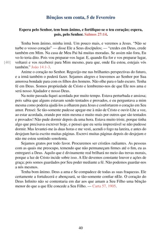 Bênçãos sem conta, 5 de Fevereiro

         Espera pelo Senhor, tem bom ânimo, e fortiﬁque-se o teu coração; espera,
                             pois, pelo Senhor. Salmos 27:14.

           Tenha bom ânimo, minha irmã. Um pouco mais, e veremos a Jesus. “Não se
       turbe o vosso coração” — disse Ele a Seus discípulos; — “credes em Deus, crede
       também em Mim. Na casa de Meu Pai há muitas moradas. Se assim não fora, Eu
       vo-lo teria dito. Pois vou preparar-vos lugar. E, quando Eu for e vos preparar lugar,
[40]   voltarei e vos receberei para Mim mesmo, para que, onde Eu estou, estejais vós
       também.” João 14:1-3.
           Anime o coração no Senhor. Regozijo-me nas brilhantes perspectivas do futuro,
       e a irmã também o poderá fazer. Sejamos alegres e louvemos ao Senhor por Sua
       amorosa bondade para com os ﬁlhos dos homens. Não olhe para o lado escuro. Tenha
       fé em Deus. Somos propriedade de Cristo e lembremo-nos de que Ele nos ama e
       será nosso Ajudador e nosso Deus.
           Na noite passada ﬁquei acordada por muito tempo. Estava perturbada e ansiosa;
       pois sabia que alguns estavam sendo tentados e provados, e eu perguntava a mim
       mesma como poderia ajudá-los a olharem para Jesus e confortarem o coração em Seu
       amor. Pensei: Se tão-somente pudesse apegar-me à mão de Cristo e ouvir-Lhe a voz,
       ao estar acordada, orando por mim mesma e muito mais por outros que são tentados
       e provados! Não pude dormir depois da uma hora. Estava muito triste, porque tinha
       algo que precisava escrever hoje, e pensei que eu seria imprestável se não pudesse
       dormir. Mas levantei-me às duas horas e me vesti, acendi o fogo na lareira, e antes do
       desjejum havia escrito muitas páginas. Escrevi muitas páginas depois do desjejum e
       não me estou sentindo sonolenta.
           Sejamos gratos por todo favor. Procuremos ser cristãos radiantes. As pessoas
       com as quais me preocupo, temendo que não permaneçam ﬁrmes até o ﬁm, eu as
       entregarei a Deus. Aquilo que é divinamente real brilhará no meio das trevas morais,
       porque a luz de Cristo incide sobre isso. A Ele devemos constante louvor e ações de
       graça; pois somos guardados por Seu poder mediante a fé. Não podemos guardar-nos
       a nós mesmos.
           Tenha bom ânimo. Deus a ama e Se compadece de todas as suas fraquezas. Ele
       certamente a fortalecerá e abençoará, se tão-somente conﬁar nEle. O coração do
       Deus Inﬁnito não se contentaria em dar aos que amam a Seu Filho uma bênção
       menor do que a que Ele concede a Seu Filho. — Carta 57, 1905.




                                                40
 
