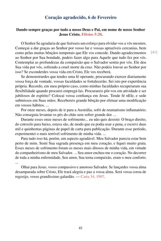 Coração agradecido, 6 de Fevereiro

Dando sempre graças por tudo a nosso Deus e Pai, em nome de nosso Senhor
                       Jesus Cristo. Efésios 5:20.

    O Senhor Se agradaria de que ﬁzésseis um esforço para olvidar-vos a vós mesmos.
Começai a dar graças ao Senhor por vosso lar e vossas aprazíveis cercanias, bem
como pelas muitas bênçãos temporais que Ele vos concede. Dando agradecimentos          [41]
ao Senhor por Sua bondade, podeis fazer algo para Aquele que tudo fez por vós.
Contemplai as profundezas da compaixão que o Salvador sentiu por vós. Ele deu
Sua vida por vós, sofrendo a cruel morte da cruz. Não podeis louvar ao Senhor por
isso? Se esconderdes vossa vida em Cristo, Ele vos receberá.
    Se demonstrardes que tendes uma fé operante, procurando exercer diariamente
vossa força de vontade, vossas faculdades se fortalecerão. Sei isto por experiência
própria. Recordo, em meu próprio caso, como minhas faculdades recuperaram sua
ﬂexibilidade quando procurei empregá-las. Procurareis pôr-vos em atividade e ser
jubilosos de espírito? Colocai vossa conﬁança em Jesus. Tende fé nEle, e sede
submissos em Suas mãos. Recebereis grande bênção por efetuar uma modiﬁcação
em vossos hábitos. ...
    Por onze meses, depois de ir para a Austrália, sofri de reumatismo inﬂamatório.
Não conseguia levantar os pés do chão sem sofrer grande dor. ...
    Durante esses onze meses de sofrimento... eu não quis desistir. O braço direito,
do cotovelo para baixo, estava são, de modo que eu podia usar a pena, e escrevi duas
mil e quinhentas páginas de papel de carta para publicação. Durante esse período,
experimentei o mais terrível sofrimento de minha vida. ...
    Para tudo isso há, porém, um aspecto agradável. Meu Salvador parecia estar bem
perto de mim. Senti Sua sagrada presença em meu coração, e ﬁquei muito grata.
Esses meses de sofrimento foram os meses mais ditosos de minha vida, em virtude
do companheirismo de meu Salvador. ... Seu amor encheu-me o coração. No decorrer
de toda a minha enfermidade, Seu amor, Sua terna compaixão, eram o meu conforto.
...
    Olhai para Jesus, vosso compassivo e amoroso Salvador. Se lançardes vossa alma
desamparada sobre Cristo, Ele trará alegria e paz a vossa alma. Será vossa coroa de
regozijo, vosso grandíssimo galardão. — Carta 34, 1907.




                                        41
 