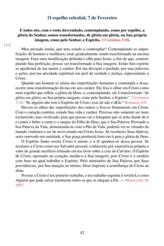 O espelho celestial, 7 de Fevereiro

         E todos nós, com o rosto desvendado, contemplando, como por espelho, a
        glória do Senhor, somos transformados, de glória em glória, na Sua própria
                  imagem, como pelo Senhor, o Espírito. 2 Coríntios 3:18.
[42]
           Meu prezado irmão, que tens estado a contemplar? Contemplando as imper-
       feições de homens e mulheres, estás gradualmente sendo transformado na mesma
       imagem. Faze uma modiﬁcação deﬁnida e olha para Jesus, a ﬁm de que, contem-
       plando Sua perfeição, possas ser transformado à Sua imagem. Então Seu espírito
       se apoderará de tua mente e caráter. Por tua devoção e piedade, por tuas palavras
       e ações, por tua atividade espiritual em prol da verdade e justiça, representarás a
       Cristo.
           Quando um homem se afasta das imperfeições humanas e contempla a Jesus,
       ocorre uma transformação divina em seu caráter. Ele ﬁxa o olhar em Cristo como
       num espelho que reﬂete a glória de Deus, e, contemplando, ele é transformado “de
       glória em glória, na Sua própria imagem, como pelo Senhor, o Espírito”. 2 Coríntios
       3:18. “Se alguém não tem o Espírito de Cristo, esse tal não é dEle.” Romanos 8:9.
           Desvia os olhos das imperfeições dos outros e ﬁxa-os ﬁrmemente em Cristo.
       Com o coração contrito, estuda Sua vida e caráter. Precisas não somente ser mais
       esclarecido, mas viviﬁcado, para que possas ver o banquete que se acha diante de ti
       e comer e beber a carne e o sangue do Filho de Deus, que é Sua Palavra. Provando a
       boa Palavra da Vida, alimentando-te com o Pão da Vida, poderás ver as virtudes do
       mundo vindouro e ser de novo criado em Cristo Jesus. Se receberes Suas dádivas,
       serás renovado em santidade, e Sua graça produzirá fruto em ti para a glória de Deus.
           O Espírito Santo revela Cristo à mente, e a fé apodera-se dessa pessoa. Se
       aceitares a Cristo como teu Salvador pessoal, conhecerás por experiência própria o
       valor do grande sacrifício efetuado em teu favor sobre a cruz do Calvário. O Espírito
       de Cristo, operando no coração, molda-o à Sua imagem; pois Cristo é o modelo
       com base no qual trabalha o Espírito. Pelo ministério de Sua Palavra, por Suas
       providências, por Sua atuação no íntimo, Deus imprime a semelhança de Cristo na
       alma.
           Possuir a Cristo é teu primeiro trabalho, e teu trabalho seguinte é revelá-Lo como
       Alguém que pode salvar totalmente todos os que se chegam a Ele. — Manuscrito 10,
       1897.




                                                42
 