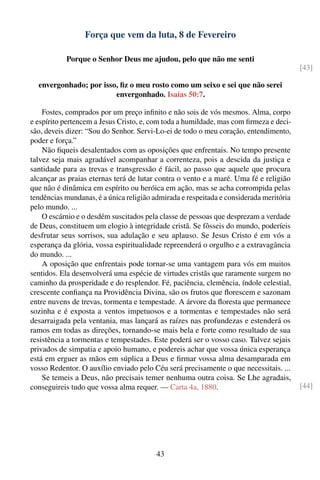 Força que vem da luta, 8 de Fevereiro

           Porque o Senhor Deus me ajudou, pelo que não me senti
                                                                                        [43]

  envergonhado; por isso, ﬁz o meu rosto como um seixo e sei que não serei
                        envergonhado. Isaías 50:7.

    Fostes, comprados por um preço inﬁnito e não sois de vós mesmos. Alma, corpo
e espírito pertencem a Jesus Cristo, e, com toda a humildade, mas com ﬁrmeza e deci-
são, deveis dizer: “Sou do Senhor. Servi-Lo-ei de todo o meu coração, entendimento,
poder e força.”
    Não ﬁqueis desalentados com as oposições que enfrentais. No tempo presente
talvez seja mais agradável acompanhar a correnteza, pois a descida da justiça e
santidade para as trevas e transgressão é fácil, ao passo que aquele que procura
alcançar as praias eternas terá de lutar contra o vento e a maré. Uma fé e religião
que não é dinâmica em espírito ou heróica em ação, mas se acha corrompida pelas
tendências mundanas, é a única religião admirada e respeitada e considerada meritória
pelo mundo. ...
    O escárnio e o desdém suscitados pela classe de pessoas que desprezam a verdade
de Deus, constituem um elogio à integridade cristã. Se fôsseis do mundo, poderíeis
desfrutar seus sorrisos, sua adulação e seu aplauso. Se Jesus Cristo é em vós a
esperança da glória, vossa espiritualidade repreenderá o orgulho e a extravagância
do mundo. ...
    A oposição que enfrentais pode tornar-se uma vantagem para vós em muitos
sentidos. Ela desenvolverá uma espécie de virtudes cristãs que raramente surgem no
caminho da prosperidade e do resplendor. Fé, paciência, clemência, índole celestial,
crescente conﬁança na Providência Divina, são os frutos que ﬂorescem e sazonam
entre nuvens de trevas, tormenta e tempestade. A árvore da ﬂoresta que permanece
sozinha e é exposta a ventos impetuosos e a tormentas e tempestades não será
desarraigada pela ventania, mas lançará as raízes nas profundezas e estenderá os
ramos em todas as direções, tornando-se mais bela e forte como resultado de sua
resistência a tormentas e tempestades. Este poderá ser o vosso caso. Talvez sejais
privados de simpatia e apoio humano, e podereis achar que vossa única esperança
está em erguer as mãos em súplica a Deus e ﬁrmar vossa alma desamparada em
vosso Redentor. O auxílio enviado pelo Céu será precisamente o que necessitais. ...
    Se temeis a Deus, não precisais temer nenhuma outra coisa. Se Lhe agradais,
conseguireis tudo que vossa alma requer. — Carta 4a, 1880.                              [44]




                                         43
 