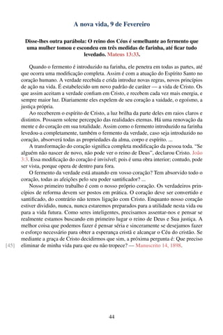 A nova vida, 9 de Fevereiro

        Disse-lhes outra parábola: O reino dos Céus é semelhante ao fermento que
        uma mulher tomou e escondeu em três medidas de farinha, até ﬁcar tudo
                                 levedado. Mateus 13:33.

           Quando o fermento é introduzido na farinha, ele penetra em todas as partes, até
       que ocorra uma modiﬁcação completa. Assim é com a atuação do Espírito Santo no
       coração humano. A verdade recebida e crida introduz novas regras, novos princípios
       de ação na vida. É estabelecido um novo padrão de caráter — a vida de Cristo. Os
       que assim aceitam a verdade conﬁam em Cristo, e recebem cada vez mais energia, e
       sempre maior luz. Diariamente eles expelem de seu coração a vaidade, o egoísmo, a
       justiça própria.
           Ao receberem o espírito de Cristo, a luz brilha da parte deles em raios claros e
       distintos. Possuem solene percepção das realidades eternas. Há uma renovação da
       mente e do coração em sua totalidade. Assim como o fermento introduzido na farinha
       levedou-a completamente, também o fermento da verdade, caso seja introduzido no
       coração, absorverá todas as propriedades da alma, corpo e espírito. ...
           A transformação do coração signiﬁca completa modiﬁcação da pessoa toda. “Se
       alguém não nascer de novo, não pode ver o reino de Deus”, declarou Cristo. João
       3:3. Essa modiﬁcação do coração é invisível; pois é uma obra interior; contudo, pode
       ser vista, porque opera de dentro para fora.
           O fermento da verdade está atuando em vosso coração? Tem absorvido todo o
       coração, todas as afeições pelo seu poder santiﬁcador? ...
           Nosso primeiro trabalho é com o nosso próprio coração. Os verdadeiros prin-
       cípios de reforma devem ser postos em prática. O coração deve ser convertido e
       santiﬁcado, do contrário não temos ligação com Cristo. Enquanto nosso coração
       estiver dividido, nunca, nunca estaremos preparados para a utilidade nesta vida ou
       para a vida futura. Como seres inteligentes, precisamos assentar-nos e pensar se
       realmente estamos buscando em primeiro lugar o reino de Deus e Sua justiça. A
       melhor coisa que podemos fazer é pensar séria e sinceramente se desejamos fazer
       o esforço necessário para obter a esperança cristã e alcançar o Céu do cristão. Se
       mediante a graça de Cristo decidirmos que sim, a próxima pergunta é: Que preciso
[45]   eliminar de minha vida para que eu não tropece? — Manuscrito 14, 1898.




                                               44
 